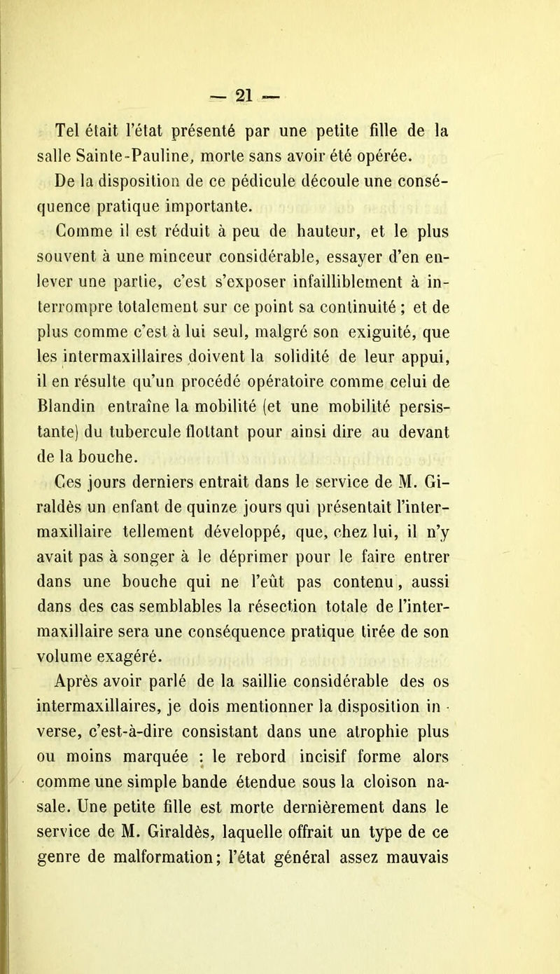 Tel était l’état présenté par une petite fille de la salle Sainte-Pauline, morte sans avoir été opérée. De la disposition de ce pédicule découle une consé- quence pratique importante. Comme il est réduit à peu de hauteur, et le plus souvent à une minceur considérable, essayer d’en en- lever une partie, c’est s’exposer infailliblement à in- terrompre totalement sur ce point sa continuité ; et de plus comme c’est à lui seul, malgré son exiguité, que les intermaxillaires doivent la solidité de leur appui, il en résulte qu’un procédé opératoire comme celui de Blandin entraîne la mobilité (et une mobilité persis- tante) du tubercule flottant pour ainsi dire au devant de la bouche. Ces jours derniers entrait dans le service de M. Gi- raldès un enfant de quinze jours qui présentait l’inter- maxillaire tellement développé, que, chez lui, il n’y avait pas à songer à le déprimer pour le faire entrer dans une bouche qui ne l’eût pas contenu, aussi dans des cas semblables la résection totale de l’inter- maxillaire sera une conséquence pratique tirée de son volume exagéré. Après avoir parlé de la saillie considérable des os intermaxillaires, je dois mentionner la disposition in verse, c’est-à-dire consistant dans une atrophie plus ou moins marquée : le rebord incisif forme alors comme une simple bande étendue sous la cloison na- sale. Une petite fille est morte dernièrement dans le service de M. Giraldès, laquelle offrait un type de ce genre de malformation; l’état général assez mauvais