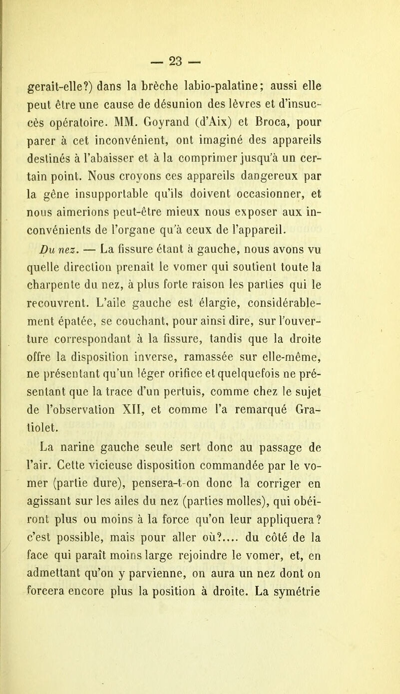 gerait-elle?) dans la brèche labio-palatine; aussi elle peut être une cause de désunion des lèvres et d’insuc- cès opératoire. MM. Goyrand (d’Aix) et Broca, pour parer à cet inconvénient, ont imaginé des appareils destinés à l’abaisser et à la comprimer jusqu’à un cer- tain point. Nous croyons ces appareils dangereux par la gêne insupportable qu’ils doivent occasionner, et nous aimerions peut-être mieux nous exposer aux in- convénients de l’organe qu’à ceux de l’appareil. Du nez. — La fissure étant à gauche, nous avons vu quelle direction prenait le vomer qui soutient toute la charpente du nez, à plus forte raison les parties qui le recouvrent. L’aile gauche est élargie, considérable- ment épatée, se couchant, pour ainsi dire, sur l’ouver- ture correspondant à la fissure, tandis que la droite offre la disposition inverse, ramassée sur elle-même, ne présentant qu’un léger orifice et quelquefois ne pré- sentant que la trace d’un pertuis, comme chez le sujet de l’observation XII, et comme l’a remarqué Gra- tiolet. La narine gauche seule sert donc au passage de l’air. Cette vicieuse disposition commandée par le vo- mer (partie dure), pensera-t-on donc la corriger en agissant sur les ailes du nez (parties molles), qui obéi- ront plus ou moins à la force qu’on leur appliquera? c’est possible, mais pour aller où?.... du côté de la face qui paraît moins large rejoindre le vomer, et, en admettant qu’on y parvienne, on aura un nez dont on forcera encore plus la position à droite. La symétrie