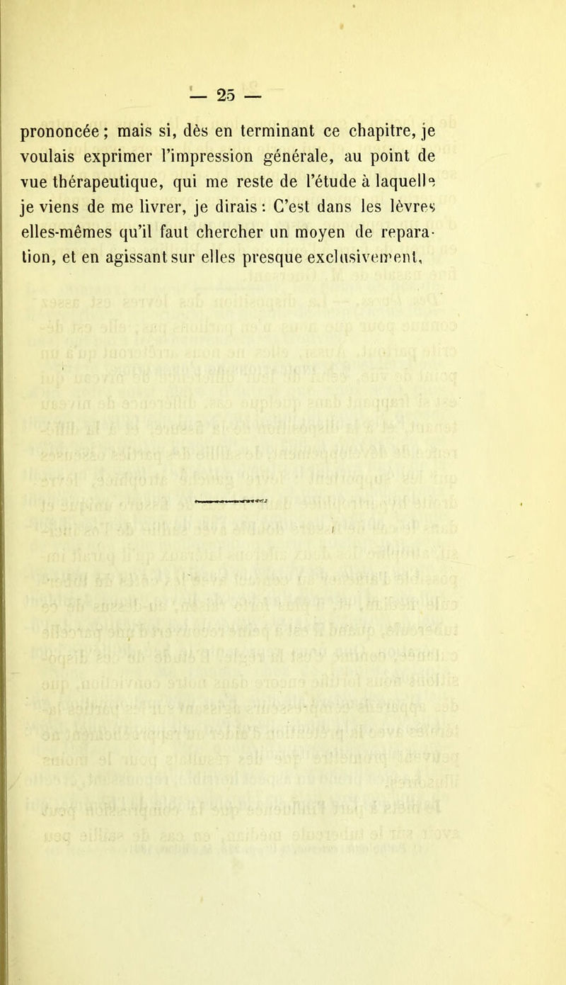 prononcée; mais si, dès en terminant ce chapitre, je voulais exprimer l’impression générale, au point de vue thérapeutique, qui me reste de l’étude à laquelle je viens de me livrer, je dirais : C’est dans les lèvres elles-mêmes qu’il faut chercher un moyen de répara- tion, et en agissant sur elles presque exclusivement. I