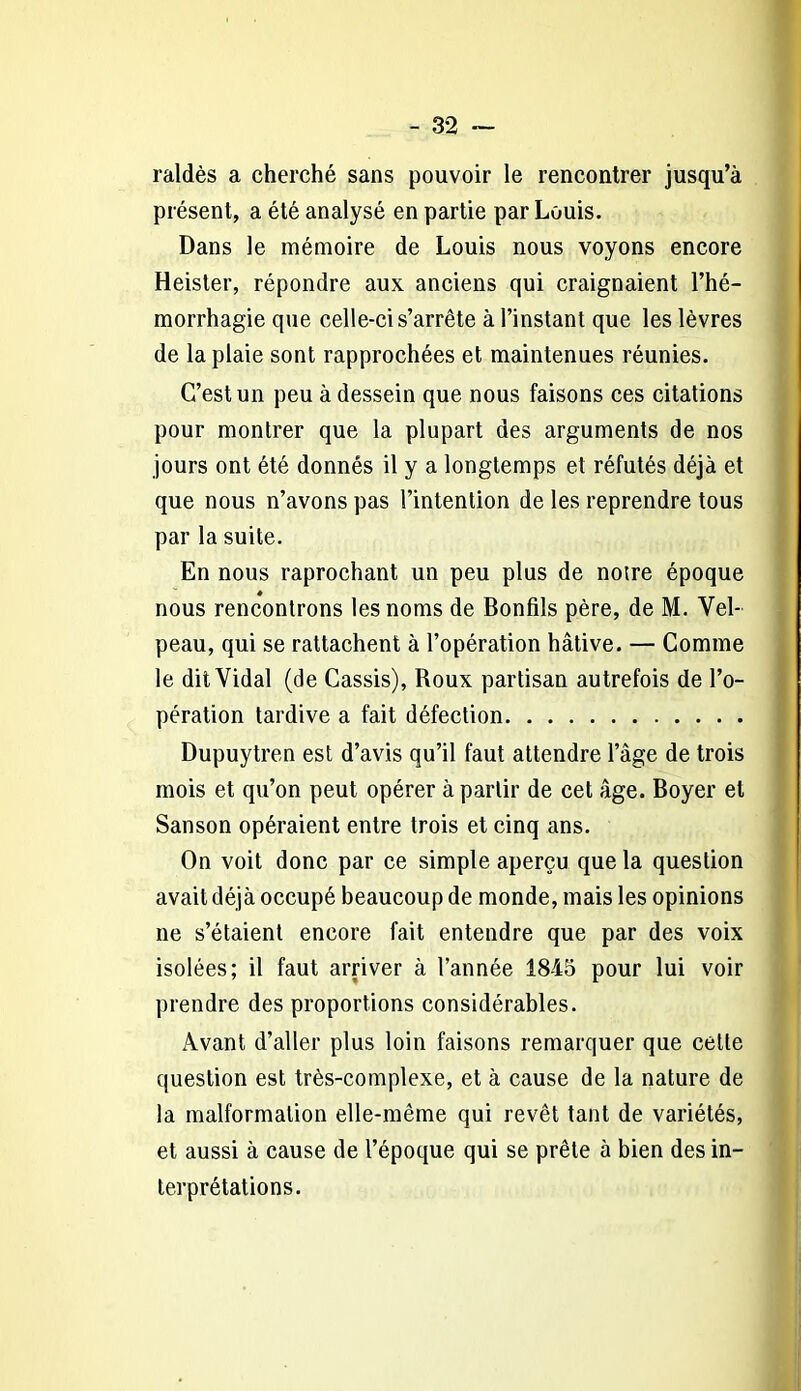 raldès a cherché sans pouvoir le rencontrer jusqu’à présent, a été analysé en partie par Louis. Dans le mémoire de Louis nous voyons encore Heister, répondre aux anciens qui craignaient l’hé- morrhagie que celle-ci s’arrête à l’instant que les lèvres de la plaie sont rapprochées et maintenues réunies. C’est un peu à dessein que nous faisons ces citations pour montrer que la plupart des arguments de nos jours ont été donnés il y a longtemps et réfutés déjà et que nous n’avons pas l’intention de les reprendre tous par la suite. En nous raprochant un peu plus de notre époque nous rencontrons les noms de Bonfils père, de M. Vel- peau, qui se rattachent à l’opération hâtive. — Comme le dit Vidal (de Cassis), Roux partisan autrefois de l’o- pération tardive a fait défection Dupuytren est d’avis qu’il faut attendre l’âge de trois mois et qu’on peut opérer à partir de cet âge. Boyer et Sanson opéraient entre trois et cinq ans. On voit donc par ce simple aperçu que la question avait déjà occupé beaucoup de monde, mais les opinions ne s’étaient encore fait entendre que par des voix isolées; il faut arriver à l’année 1845 pour lui voir prendre des proportions considérables. Avant d’aller plus loin faisons remarquer que cette question est très-complexe, et à cause de la nature de la malformation elle-même qui revêt tant de variétés, et aussi à cause de l’époque qui se prêle à bien des in- terprétations.