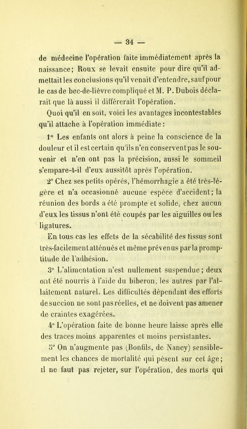 de médecine l’opération faite immédiatement après la naissance; Roux se levait ensuite pour dire qu’il ad- mettait les conclusions qu’il venait d’entendre, sauf pour le cas de bec-de-lièvre compliqué et M. P. Dubois décla- rait que là aussi il différerait l’opération. Quoi qu’il en soit, voici les avantages incontestables qu’il attache à l’opération immédiate : 1° Les enfants ont alors à peine la conscience de la douleur et il est certain qu’ils n’en conserventpas le sou- venir et n’en ont pas la précision, aussi le sommeil s’empare-t-il d’eux aussitôt après l’opération. 2° Chez ses petits opérés, l’hémorrhagie a été très-lé- gère et n’a occasionné aucune espèce d’accident; la réunion des bords a été prompte et solide, chez aucun d’eux les tissus n’ont été coupés par les aiguilles ou les ligatures. En tous cas les effets de la sécabilité des tissus sont très-facilement atténués et même prévenus par la promp- titude de l’adhésion. 3° L’alimentation n’est nullement suspendue ; deux ont été nourris à l’aide du biberon, les autres par l’al- laitement naturel. Les difficultés dépendant des efforts de succion ne sont pas réelles, et ne doivent pas amener de craintes exagérées. 4° L’opération faite de bonne heure laisse après elle des traces moins apparentes et moins persistantes. 5° On n’augmente pas (Bonfils, de Nancy) sensible- ment les chances de mortalité qui pèsent sur cet âge; il ne faut pas rejeter, sur l’opération, des morts qui