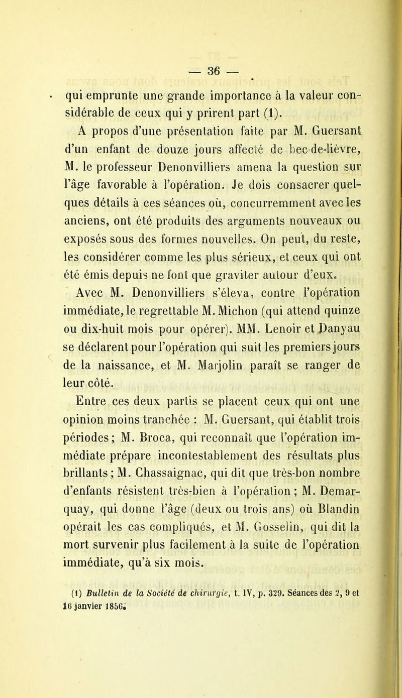 • qui emprunte une grande importance à la valeur con- sidérable de ceux qui y prirent part (1). A propos d’une présentation faite par M. Guersanl d’un enfant de douze jours affecté de bec-de-lièvre, M. le professeur Denonvilliers amena la question sur l’âge favorable à l’opération. Je dois consacrer quel- ques détails à ces séances où, concurremment avec les anciens, ont été produits des arguments nouveaux ou exposés sous des formes nouvelles. On peut, du reste, les considérer comme les plus sérieux, et ceux qui ont été émis depuis ne font que graviter autour d’eux. Avec M. Denonvilliers s’éleva, contre l’opération immédiate, le regrettable M.Michon (qui attend quinze ou dix-huit mois pour opérer). MM. Lenoir et Danyau se déclarent pour l’opération qui suit les premiers jours de la naissance, et M. Marjolin paraît se ranger de leur côté. Entre ces deux partis se placent ceux qui ont une opinion moins tranchée : M. Guersant, qui établit trois périodes; M. Broca, qui reconnaît que l’opération im- médiate prépare incontestablement des résultats plus brillants ; M. Chassaignac, qui dit que très-bon nombre d’enfants résistent très-bien à l’opération; M. Demar- quay, qui donne l’âge (deux ou trois ans) où Blandin opérait les cas compliqués, et M. Gosselin, qui dit la mort survenir plus facilement à la suite de l’opération immédiate, qu’à six mois. (l) Bulletin de la Société de chirurgie, t. IV, p. 329. Séances des 2, 9 et 16 janvier 1856;