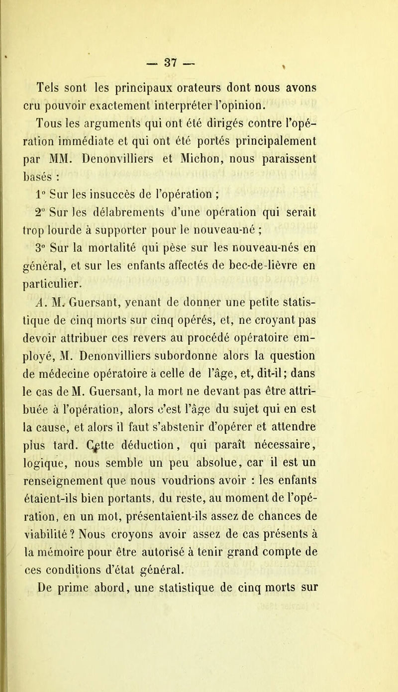 Tels sont les principaux orateurs dont nous avons cru pouvoir exactement interpréter l’opinion. Tous les arguments qui ont été dirigés contre l’opé- ration immédiate et qui ont été portés principalement par MM. Denonvilliers et Michon, nous paraissent basés : 1° Sur les insuccès de l’opération ; 2° Sur les délabrements d’une opération qui serait trop lourde à supporter pour le nouveau-né ; 3° Sur la mortalité qui pèse sur les nouveau-nés en général, et sur les enfants affectés de bec-de-lièvre en particulier. A. M. Guersant, venant de donner une petite statis- tique de cinq morts sur cinq opérés, et, ne croyant pas devoir attribuer ces revers au procédé opératoire em- ployé, M. Denonvilliers subordonne alors la question de médecine opératoire à celle de l’âge, et, dit-il; dans le cas de M. Guersant, la mort ne devant pas être attri- buée à l’opération, alors c’est l’âge du sujet qui en est la cause, et alors il faut s’abstenir d’opérer et attendre pius tard. C^tte déduction, qui paraît nécessaire, logique, nous semble un peu absolue, car il est un renseignement que nous voudrions avoir : les enfants étaient-ils bien portants, du reste, au moment de l’opé- ration, en un mot, présentaient-ils assez de chances de viabilité ? Nous croyons avoir assez de cas présents à la mémoire pour être autorisé à tenir grand compte de ces conditions d’état général. De prime abord, une statistique de cinq morts sur