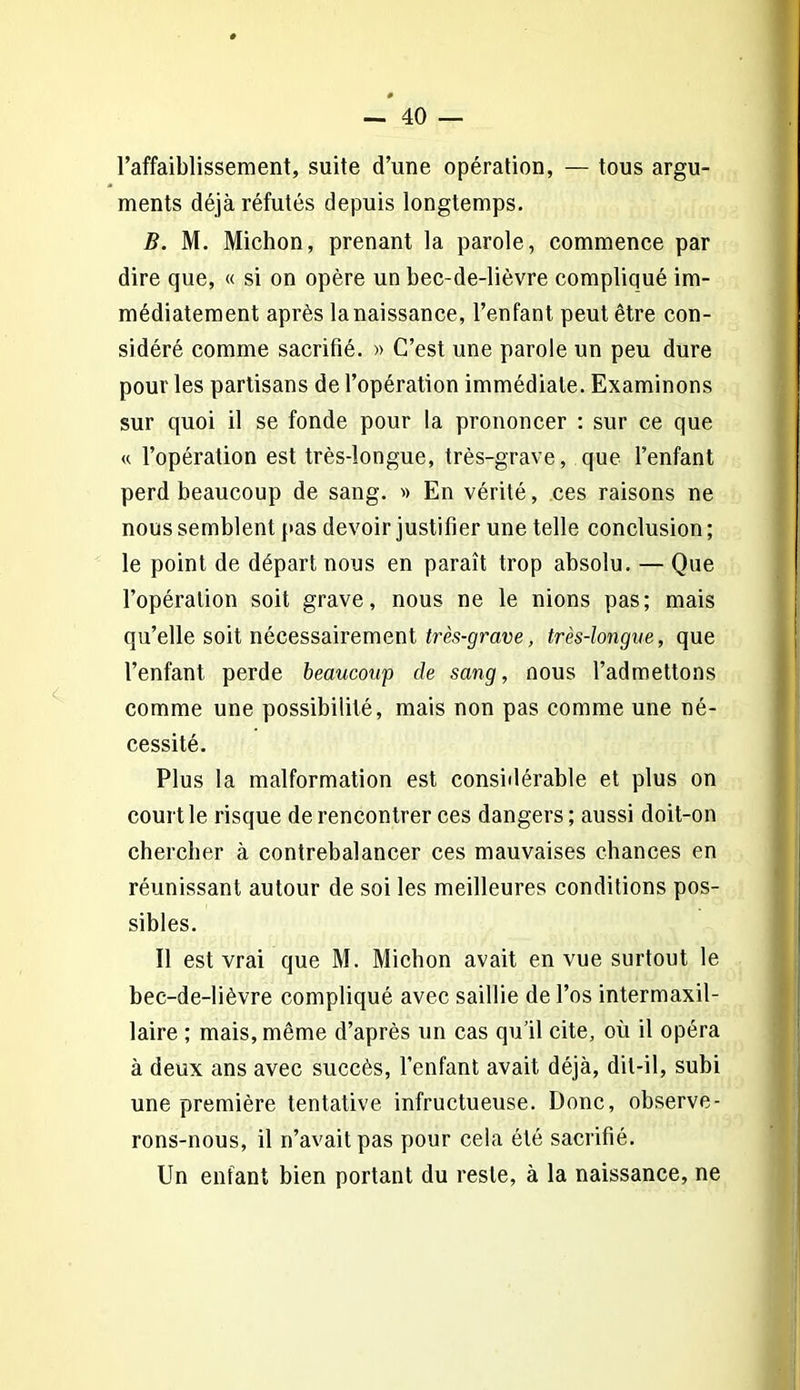 l’affaiblissement, suite d’une opération, — tous argu- ments déjà réfutés depuis longtemps. B. M. Michon, prenant la parole, commence par dire que, « si on opère un bec-de-lièvre compliqué im- médiatement après la naissance, l’enfant peut être con- sidéré comme sacrifié. » C’est une parole un peu dure pour les partisans de l’opération immédiate. Examinons sur quoi il se fonde pour la prononcer : sur ce que « l’opération est très-longue, très-grave, que l’enfant perd beaucoup de sang. •» En vérité, ces raisons ne nous semblent pas devoir justifier une telle conclusion ; le point de départ nous en paraît trop absolu. — Que l’opération soit grave, nous ne le nions pas; mais qu’elle soit nécessairement très-grave, très-longue, que l’enfant perde beaucoup de sang, nous l’admettons comme une possibilité, mais non pas comme une né- cessité. Plus la malformation est considérable et plus on court le risque de rencontrer ces dangers ; aussi doit-on chercher à contrebalancer ces mauvaises chances en réunissant autour de soi les meilleures conditions pos- sibles. Il est vrai que M. Michon avait en vue surtout le bec-de-lièvre compliqué avec saillie de l’os intermaxil- laire ; mais, même d’après un cas qu’il cite, où il opéra à deux ans avec succès, l’enfant avait déjà, dit-il, subi une première tentative infructueuse. Donc, observe- rons-nous, il n’avait pas pour cela été sacrifié. Un enfant bien portant du reste, à la naissance, ne
