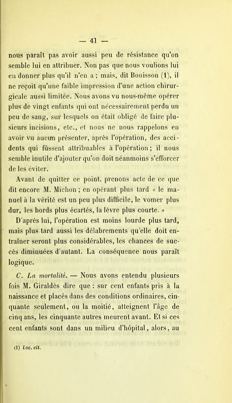 nous paraît pas avoir aussi peu de résistance qu’on semble lui en attribuer. Non pas que nous voulions lui eu donner plus qu’il n’en a ; mais, dit Bouisson (1), il ne reçoit qu’une faible impression d’une action chirur- gicale aussi limitée. Nous avons vu nous-même opérer plus de vingt enfants qui ont nécessairement perdu un peu de sang, sur lesquels on était obligé de faire plu- sieurs incisions, etc., et nous ne nous rappelons en avoir vu aucun présenter, après l’opération, des acci- dents qui fussent attribuables à l’opération ; il nous semble inutile d’ajouter qu’on doit néanmoins s’efforcer de les éviter. Avant de quitter ce point, prenons acte de ce que dit encore M. Michon ; en opérant plus tard « le ma- nuel à la vérité est un peu plus difficile, le vomer plus dur, les bords plus écartés, la lèvre plus courte. » D’après lui, l’opération est moins lourde plus tard, mais plus tard aussi les délabrements qu elle doit en- traîner seront plus considérables, les chances de suc- cès diminuées d’autant. La conséquence nous paraît logique. C. La mortalité. — Nous avons entendu plusieurs fois M. Giraldès dire que : sur cent enfants pris à la naissance et placés dans des conditions ordinaires, cin- quante seulement, ou la moitié, atteignent l’âge de cinq ans, les cinquante autres meurent avant. Et si ces cent enfants sont dans un milieu d’hôpital, alors, au (1) Loc. cit.