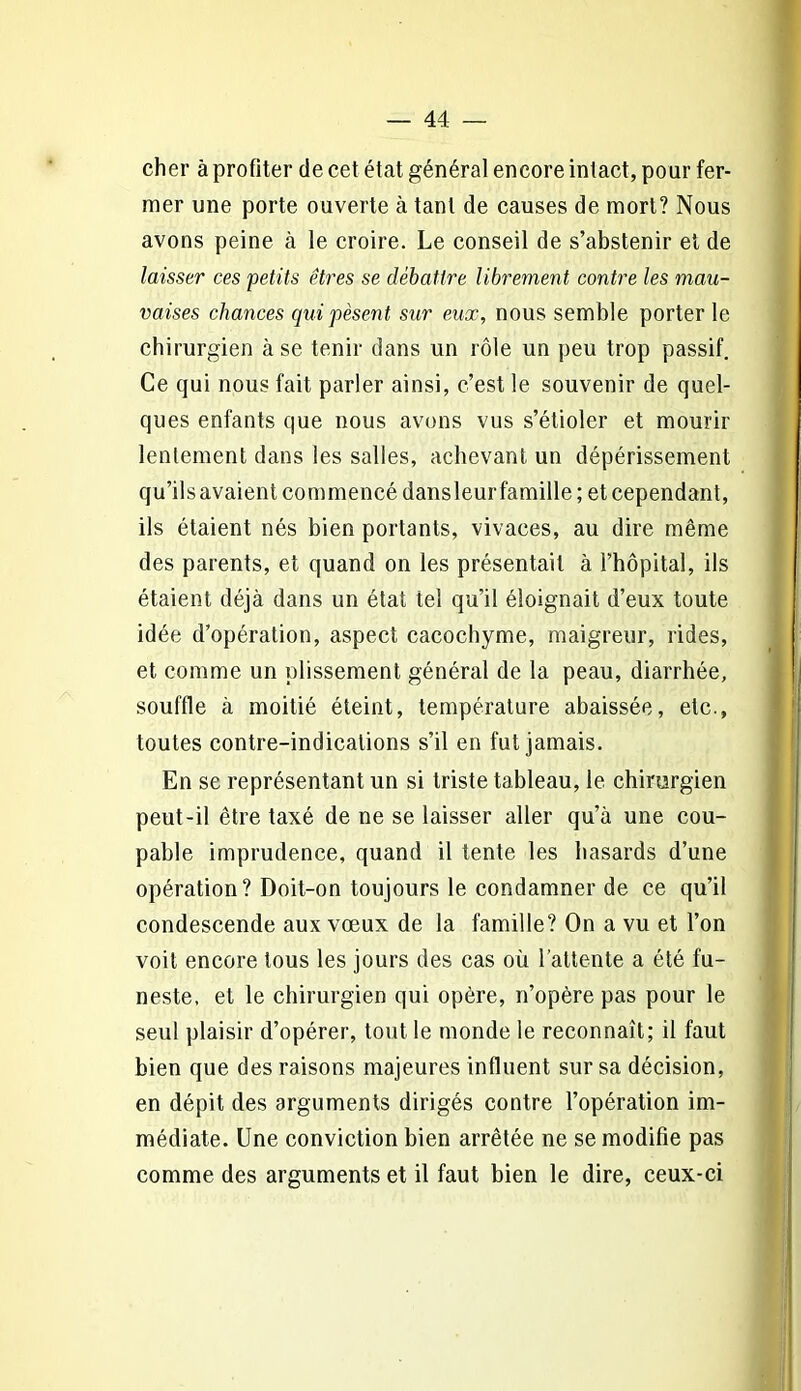 cher à profiter de cet état général encore intact, pour fer- mer une porte ouverte à tant de causes de mort? Nous avons peine à le croire. Le conseil de s’abstenir et de laisser ces petits êtres se débattre libremeiit contre les mau- vaises chances qui pèsent sur eux, nous semble porter le chirurgien à se tenir dans un rôle un peu trop passif. Ce qui nous fait parler ainsi, c’est le souvenir de quel- ques enfants que nous avons vus s’étioler et mourir lentement dans les salles, achevant un dépérissement qu’ils avaient commencé dans leur famille; et cependant, ils étaient nés bien portants, vivaces, au dire même des parents, et quand on les présentait à l’hôpital, ils étaient déjà dans un état tel qu’il éloignait d’eux toute idée d’opération, aspect cacochyme, maigreur, rides, et comme un plissement général de la peau, diarrhée, souffle à moitié éteint, température abaissée, etc., toutes contre-indications s’il en fut jamais. En se représentant un si triste tableau, le chirurgien peut-il être taxé de ne se laisser aller qu’à une cou- pable imprudence, quand il tente les hasards d’une opération? Doit-on toujours le condamner de ce qu’il condescende aux vœux de la famille? On a vu et l’on voit encore tous les jours des cas où l’attente a été fu- neste, et le chirurgien qui opère, n’opère pas pour le seul plaisir d’opérer, tout le monde le reconnaît; il faut bien que des raisons majeures influent sur sa décision, en dépit des arguments dirigés contre l’opération im- médiate. Une conviction bien arrêtée ne se modifie pas comme des arguments et il faut bien le dire, ceux-ci