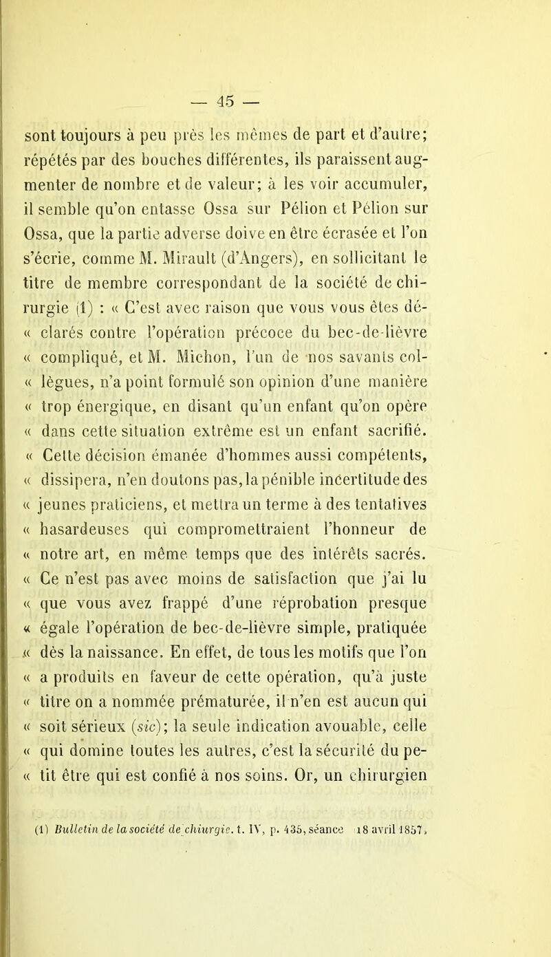 sont toujours à peu près les mêmes de part et d’autre; répétés par des bouches différentes, ils paraissent aug- menter de nombre et de valeur; à les voir accumuler, il semble qu’on entasse Ossa sur Pélion et Pélion sur Ossa, que la partie adverse doive en être écrasée et l’on s’écrie, comme M. Mirault (d’Angers), en sollicitant le titre de membre correspondant de la société de chi- rurgie (1) : « C’est avec raison que vous vous êtes dé- « clarés contre l’opération précoce du bec-de-lièvre « compliqué, et M. Michon, l’un de nos savants col- « lègues, n’a point formulé son opinion d’une manière « trop énergique, en disant qu’un enfant qu’on opère « dans cette situation extrême est un enfant sacrifié. « Celte décision émanée d’hommes aussi compétents, « dissipera, n’en douions pas,lapénible incertitude des « jeunes praticiens, et mettra un terme à des tentatives « hasardeuses qui compromettraient l’honneur de « notre art, en même temps que des intérêts sacrés. « Ce n’est pas avec moins de satisfaction que j’ai lu « que vous avez frappé d’une réprobation presque « égale l’opération de bec-de-lièvre simple, pratiquée .« dès la naissance. En effet, de tous les motifs que l’on « a produits en faveur de cette opération, qu’à juste « titre on a nommée prématurée, il n’en est aucun qui « soit sérieux (sic); la seule indication avouable, celle « qui domine toutes les autres, c’est la sécurité du pe- « tit être qui est confié à nos soins. Or, un chirurgien (1) Bulletin de la société dechiurgic.t. IV, p. 435, séance 18 avril 1857,