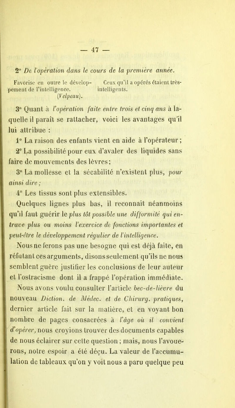 2° De l’opération dans le cours de la première année. Favorise en outre le dévelop- Ceux qu’il a opérés étaient très- pement de l'intelligence. intelligents. (Velpeau). 3° Quant à l'opération faite entre trois et cinq ans à la- quelle il paraît se rattacher, voici les avantages qu’il lui attribue : 1° La raison des enfants vient en aide à l’opérateur ; 2° La possibilité pour eux d’avaler des liquides sans faire de mouvements des lèvres; 3° La mollesse et la sécabilité n’existent plus, pour ainsi dire ; 4° Les tissus sont plus extensibles. Quelques lignes plus bas, il reconnaît néanmoins qu’il faut guérir le plus tôt possible une difformité qui en- trave plus ou moins l’exercice de fonctions importantes et peut-être le développement régulier de l’intelligence. Nous ne ferons pas une besogne qui est déjà faite, en réfutant ces arguments, disons seulement qu’ils ne nous semblent guère justifier les conclusions de leur auteur et l’ostracisme dont il a frappé l’opération immédiate. Nous avons voulu consulter l’article bec-de-lièvre du nouveau Diction, de Médec. et de Chirurg. pratiques, dernier article fait sur la matière, et en voyant bon nombre de pages consacrées à l'âge où il convient d'opérer, nous croyions trouver des documents capables de nous éclairer sur cette question; mais, nous l’avoue- rons, notre espoir a été déçu. La valeur de l’accumu- lation de tableaux qu’on y voit nous a paru quelque peu