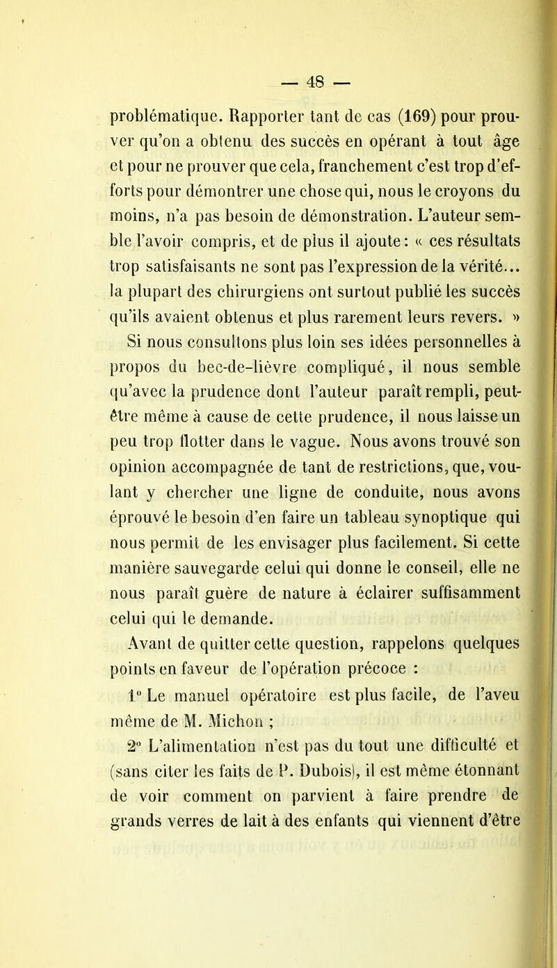 problématique. Rapporter tant de cas (169) pour prou- ver qu’on a obienu des succès en opérant à tout âge et pour ne prouver que cela, franchement c’est trop d’ef- forts pour démontrer une chose qui, nous le croyons du moins, n’a pas besoin de démonstration. L’auteur sem- ble l’avoir compris, et de plus il ajoute: « ces résultats trop satisfaisants ne sont pas l’expression de la vérité... la plupart des chirurgiens ont surtout publié les succès qu’ils avaient obtenus et plus rarement leurs revers. » Si nous consultons plus loin ses idées personnelles à propos du bec-de-lièvre compliqué, il nous semble qu’avec la prudence dont l’auteur paraît rempli, peut- être même à cause de cette prudence, il nous laisse un peu trop flotter dans le vague. Nous avons trouvé son opinion accompagnée de tant de restrictions, que, vou- lant y chercher une ligne de conduite, nous avons éprouvé le besoin d’en faire un tableau synoptique qui nous permit de les envisager plus facilement. Si cette manière sauvegarde celui qui donne le conseil, elle ne nous paraît guère de nature à éclairer suffisamment celui qui le demande. Avant de quitter cette question, rappelons quelques points en faveur de l’opération précoce : 1° Le manuel opératoire est plus facile, de l’aveu même de M. Michon ; 2° L’alimentation n’est pas du tout une difficulté et (sans citer les faits de P. Dubois), il est même étonnant de voir comment on parvient à faire prendre de grands verres de lait à des enfants qui viennent d’être