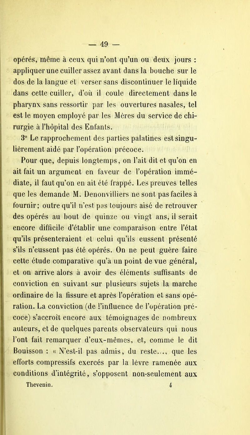 opérés, même à ceux qui n’ont qu’un ou deux jours : appliquer une cuiller assez avant dans la bouche sur le dos de la langue et verser sans discontinuer le liquide dans cette cuiller, d’où il coule directement dans le pharynx sans ressortir par les ouvertures nasales, tel est le moyen employé par les Mères du service de chi- rurgie à l’hôpital des Enfants. 3° Le rapprochement des parties palatines est singu- lièrement aidé par l’opération précoce. Pour que, depuis longtemps, on l’ait dit et qu’on en ait fait un argument en faveur de l’opération immé- diate, il faut qu’on en ait été frappé. Les preuves telles que les demande M. Denonvilliers ne sont pas faciles à fournir; outre qu’il n’est pas toujours aisé de retrouver des opérés au bout de quinze ou vingt ans, il serait encore difficile d’établir une comparaison entre l’état qu’ils présenteraient et celui qu’ils eussent présenté s’ils n’eussent pas été opérés. On ne peut guère faire cette étude comparative qu’à un point de vue général, et on arrive alors à avoir des éléments suffisants de conviction en suivant sur plusieurs sujets la marche ordinaire de la fissure et après l’opération et sans opé- ration. La conviction (de l’influence de l’opération pré- coce) s’accroît encore aux témoignages de nombreux auteurs, et de quelques parents observateurs qui nous l’ont fait remarquer d’eux-mêmes, et, comme le dit Bouisson : «N’est-il pas admis, du reste..., que les efforts compressifs exercés par la lèvre ramenée aux conditions d’intégrité, s’opposent non-seulement aux Thevenin. 4