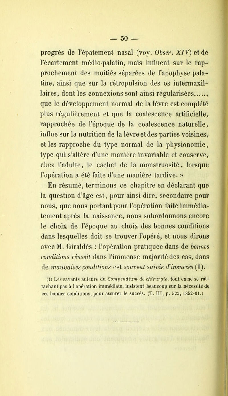 progrès de l’épatement nasal (voy. Obser. XIV) et de l’écartement médio-palatin, mais influent sur le rap- prochement des moitiés séparées de l’apophyse pala- tine, ainsi que sur la rétropulsion des os intermaxil- laires, dont les connexions sont ainsi régularisées , que le développement normal de la lèvre est complété plus régulièrement et que la coalescence artificielle, rapprochée de l’époque de la coalescence naturelle, influe sur la nutrition de la lèvre et des parties voisines, et les rapproche du type normal de la physionomie, type qui s’altère d’une manière invariable et conserve, chez l’adulte, le cachet de la monstruosité, lorsque l’opération a été faite d’une manière tardive. » En résumé, terminons ce chapitre en déclarant que la question d’âge est, pour ainsi dire, secondaire pour nous, que nous portant pour l’opération faite immédia- tement après la naissance, nous subordonnons encore le choix de l’époque au choix des bonnes conditions dans lesquelles doit se trouver l’opéré, et nous dirons avecM. Giraldès : l’opération pratiquée dans de bonnes conditions réussit dans l’immense majorité des cas, dans de mauvaises conditions est souvent suivie diinsuccès (1). (1) Les savants auteurs du Compendium de chirurgie, tout en ne se rat- tachant pas à l’opération immédiate, insistent beaucoup sur la nécessité de ces bonnes conditions, pour assurer le succès. (T. III, p. 523, 1852-61.)