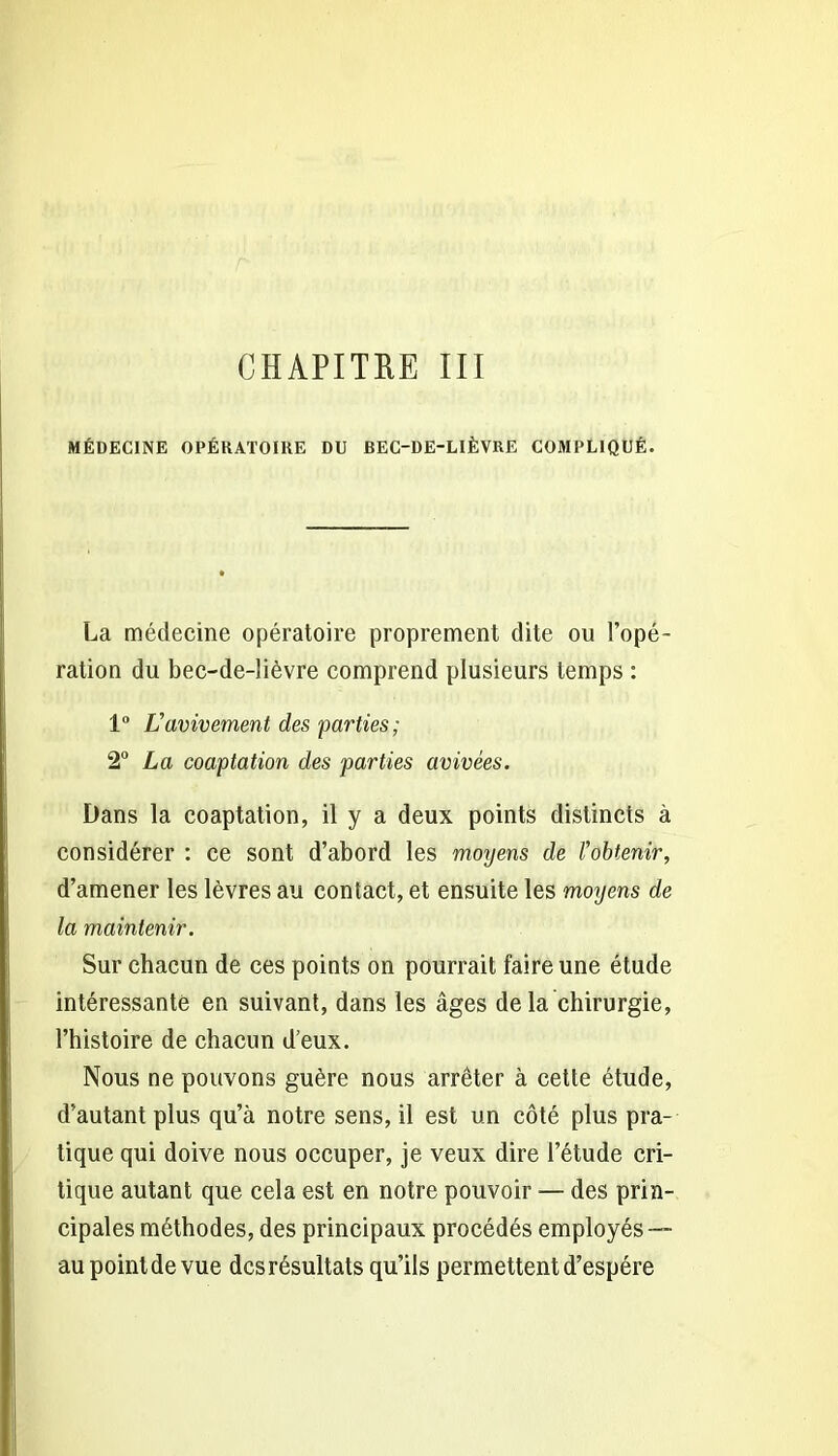 CHAPITRE III MÉDECINE OPÉRATOIRE DU BEC-DE-LIÈVRE COMPLIQUÉ. La médecine opératoire proprement dite ou l’opé- ration du bec-de-lièvre comprend plusieurs temps : 1° Vavivement des parties; 2° La coaptation des parties avivées. Dans la coaptation, il y a deux points distincts à considérer : ce sont d’abord les moyens de l'obtenir, d’amener les lèvres au contact, et ensuite les moyens de la maintenir. Sur chacun de ces points on pourrait faire une étude intéressante en suivant, dans les âges de la chirurgie, l’histoire de chacun d’eux. Nous ne pouvons guère nous arrêter à cette étude, d’autant plus qu’à notre sens, il est un côté plus pra- tique qui doive nous occuper, je veux dire l’étude cri- tique autant que cela est en notre pouvoir — des prin- cipales méthodes, des principaux procédés employés — aupointdevue des résultats qu’ils permettent d’espére