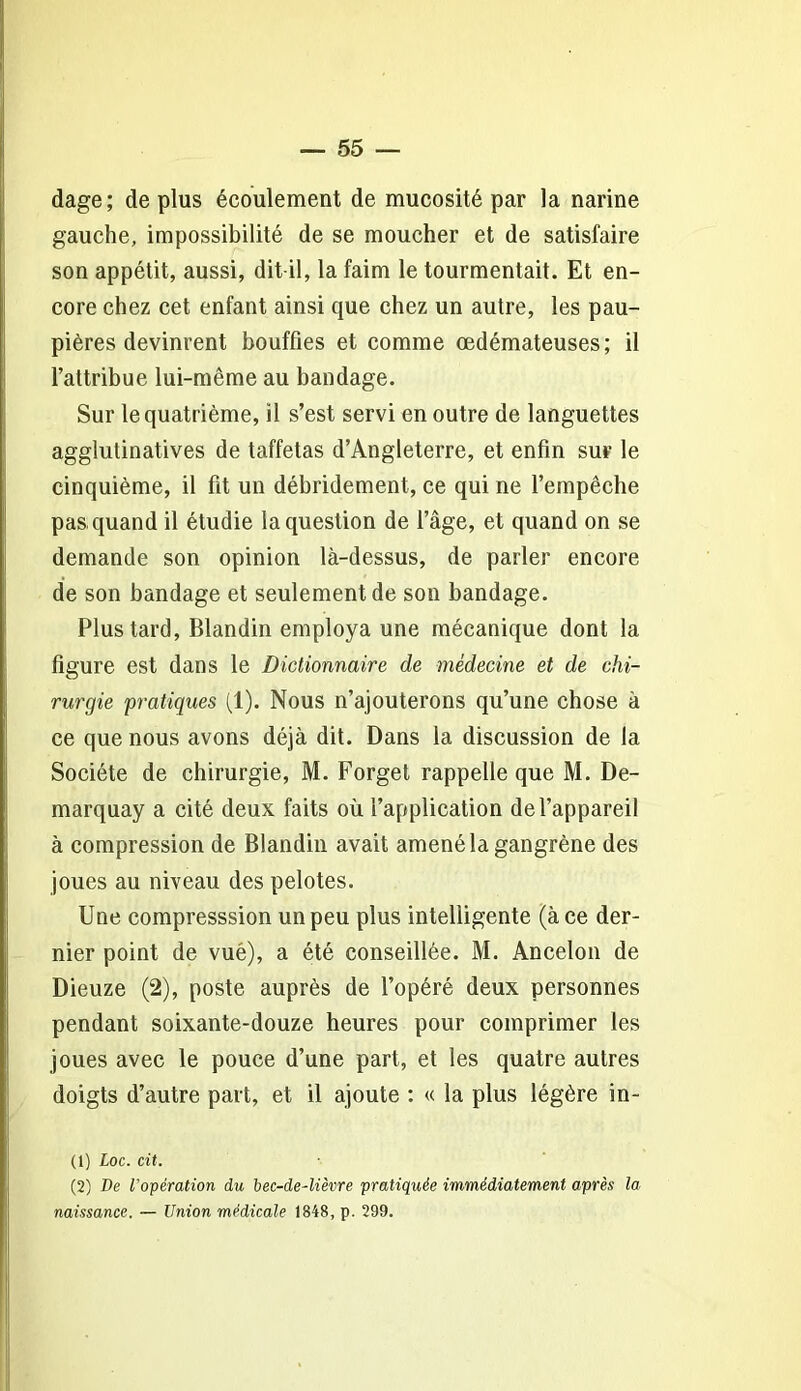 dage; de plus écoulement de mucosité par la narine gauche, impossibilité de se moucher et de satisfaire son appétit, aussi, dit-il, la faim le tourmentait. Et en- core chez cet enfant ainsi que chez un autre, les pau- pières devinrent bouffies et comme œdémateuses; il l’attribue lui-même au bandage. Sur le quatrième, il s’est servi en outre de languettes agglutinatives de taffetas d’Angleterre, et enfin sur le cinquième, il fit un débridement, ce qui ne l’empêche pas quand il étudie la question de l’âge, et quand on se demande son opinion là-dessus, de parler encore de son bandage et seulement de son bandage. Plus tard, Blandin employa une mécanique dont la figure est dans le Dictionnaire de médecine et de chi- rurgie pratiques (1). Nous n’ajouterons qu’une chose à ce que nous avons déjà dit. Dans la discussion de la Société de chirurgie, M. Forget rappelle que M. De- marquay a cité deux faits où l’application de l’appareil à compression de Blandin avait amené la gangrène des joues au niveau des pelotes. Une compresssion un peu plus intelligente (à ce der- nier point de vué), a été conseillée. M. Ancelon de Dieuze (2), poste auprès de l’opéré deux personnes pendant soixante-douze heures pour comprimer les joues avec le pouce d’une part, et les quatre autres doigts d’autre part, et il ajoute : « la plus légère in- (1) Loc. cit. (2) De l'opération du bec-de-lièvre pratiquée immédiatement après la naissance. — Union médicale 1848, p. 299.