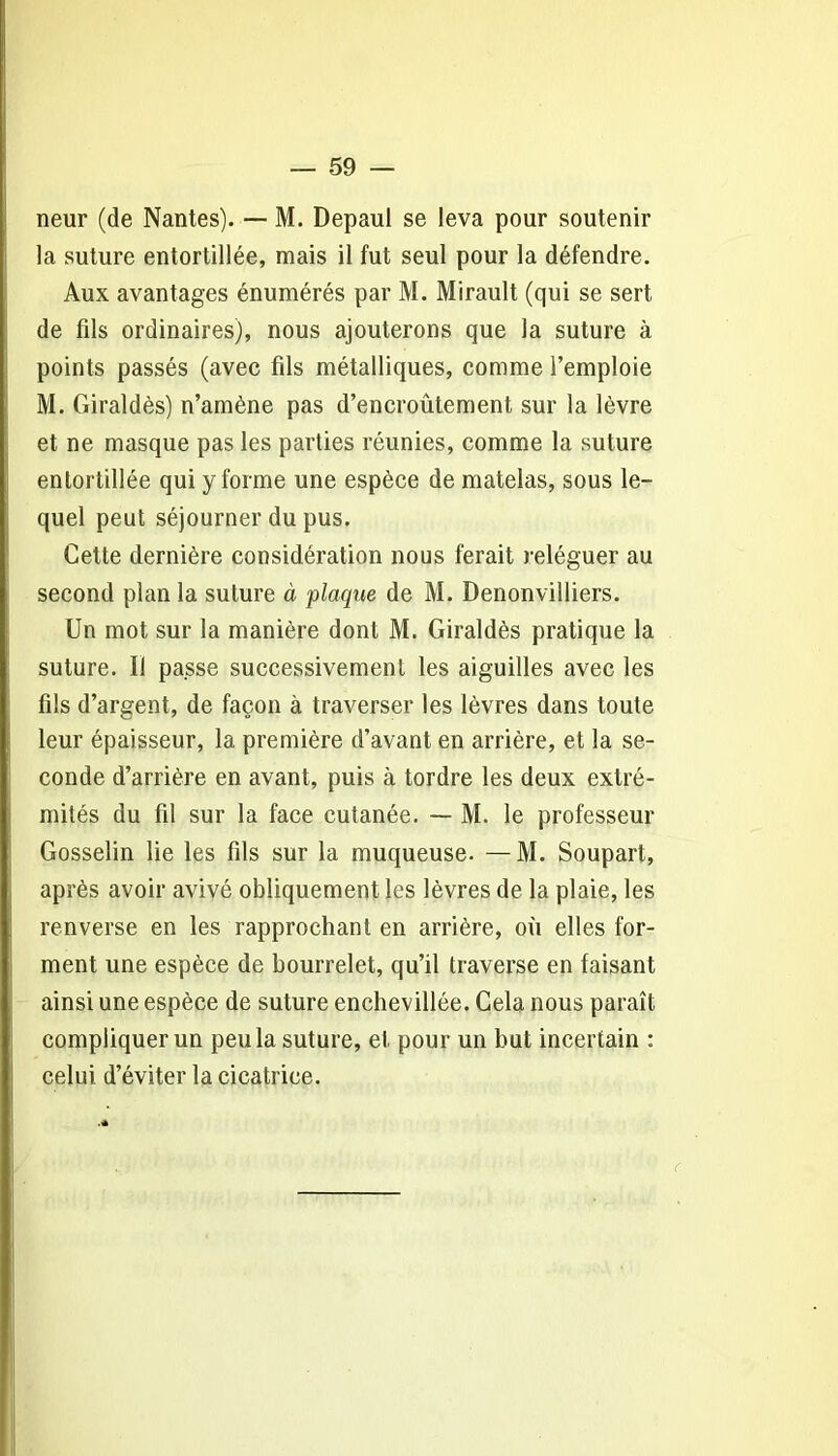 neur (de Nantes). — M. Depaul se leva pour soutenir la suture entortillée, mais il fut seul pour la défendre. Aux avantages énumérés par M. Mirault (qui se sert de fils ordinaires), nous ajouterons que la suture à points passés (avec fils métalliques, comme l’emploie M. Giraldès) n’amène pas d’encroûtement sur la lèvre et ne masque pas les parties réunies, comme la suture entortillée qui y forme une espèce de matelas, sous le- quel peut séjourner du pus. Cette dernière considération nous ferait reléguer au second plan la suture à plaque de M. Denonvilliers. Un mot sur la manière dont M. Giraldès pratique la suture. Il passe successivement les aiguilles avec les fils d’argent, de façon à traverser les lèvres dans toute leur épaisseur, la première d’avant en arrière, et la se- conde d’arrière en avant, puis à tordre les deux extré- mités du fil sur la face cutanée. — M. le professeur Gosselin lie les fils sur la muqueuse. —M. Soupart, après avoir avivé obliquement les lèvres de la plaie, les renverse en les rapprochant en arrière, où elles for- ment une espèce de bourrelet, qu’il traverse en faisant ainsi une espèce de suture enchevillée. Cela nous paraît compliquer un peu la suture, et pour un but incertain : celui d’éviter la cicatrice. (