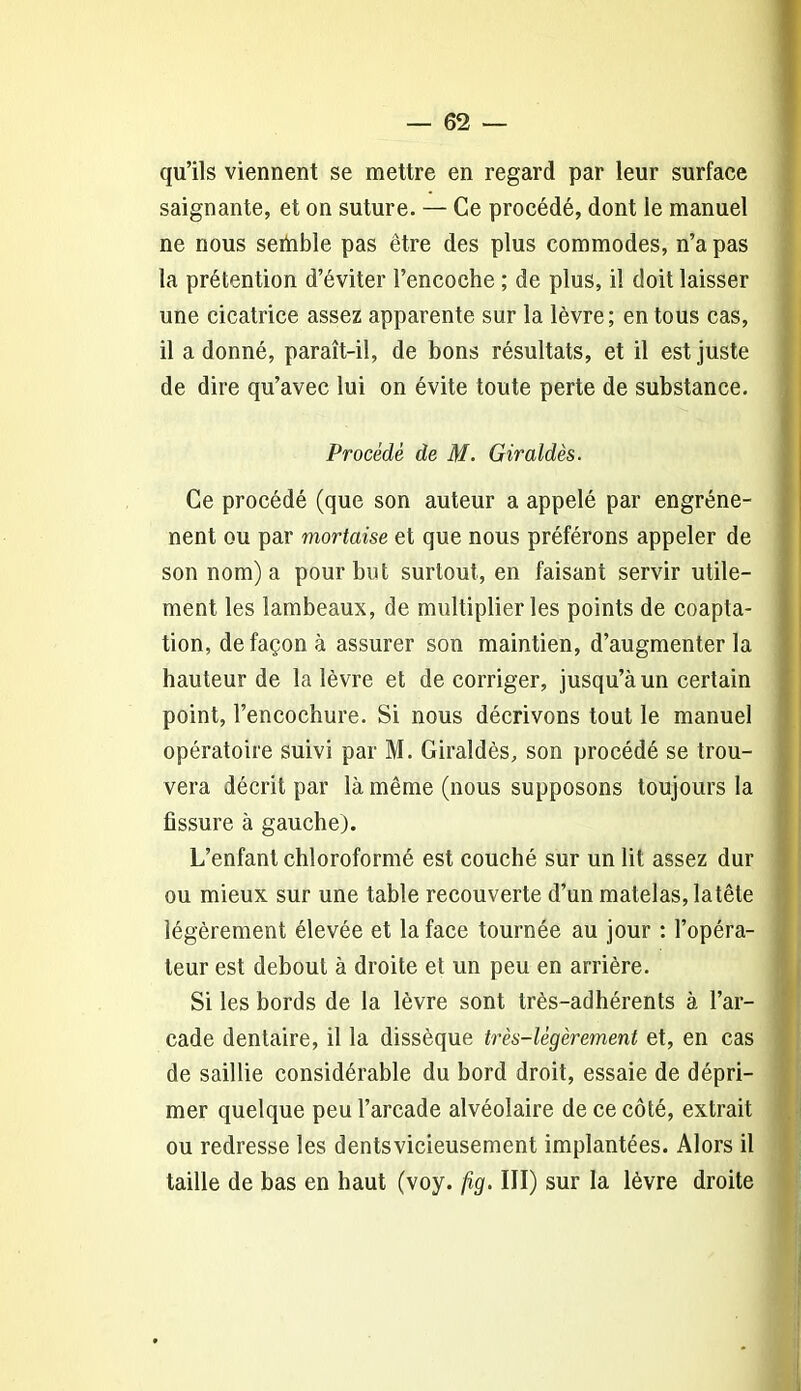 qu’ils viennent se mettre en regard par leur surface saignante, et on suture. — Ce procédé, dont le manuel ne nous sertible pas être des plus commodes, n’a pas la prétention d’éviter l’encoche ; de plus, il doit laisser une cicatrice assez apparente sur la lèvre; en tous cas, il a donné, paraît-il, de bons résultats, et il est juste de dire qu’avec lui on évite toute perte de substance. Procédé de M. Giraidés. Ce procédé (que son auteur a appelé par engréne- nent ou par mortaise et que nous préférons appeler de son nom) a pour but surtout, en faisant servir utile- ment les lambeaux, de multiplier les points de coapta- tion, de façon à assurer son maintien, d’augmenter la hauteur de la lèvre et de corriger, jusqu’à un certain point, l’encochure. Si nous décrivons tout le manuel opératoire suivi par M. Giraldès, son procédé se trou- vera décrit par là même (nous supposons toujours la fissure à gauche). L’enfant chloroformé est couché sur un lit assez dur ou mieux sur une table recouverte d’un matelas, latête légèrement élevée et la face tournée au jour : l’opéra- teur est debout à droite et un peu en arrière. Si les bords de la lèvre sont très-adhérents à l’ar- cade dentaire, il la dissèque très-légèrement et, en cas de saillie considérable du bord droit, essaie de dépri- mer quelque peu l’arcade alvéolaire de ce côté, extrait ou redresse les dentsvicieusement implantées. Alors il taille de bas en haut (voy. fig. III) sur la lèvre droite