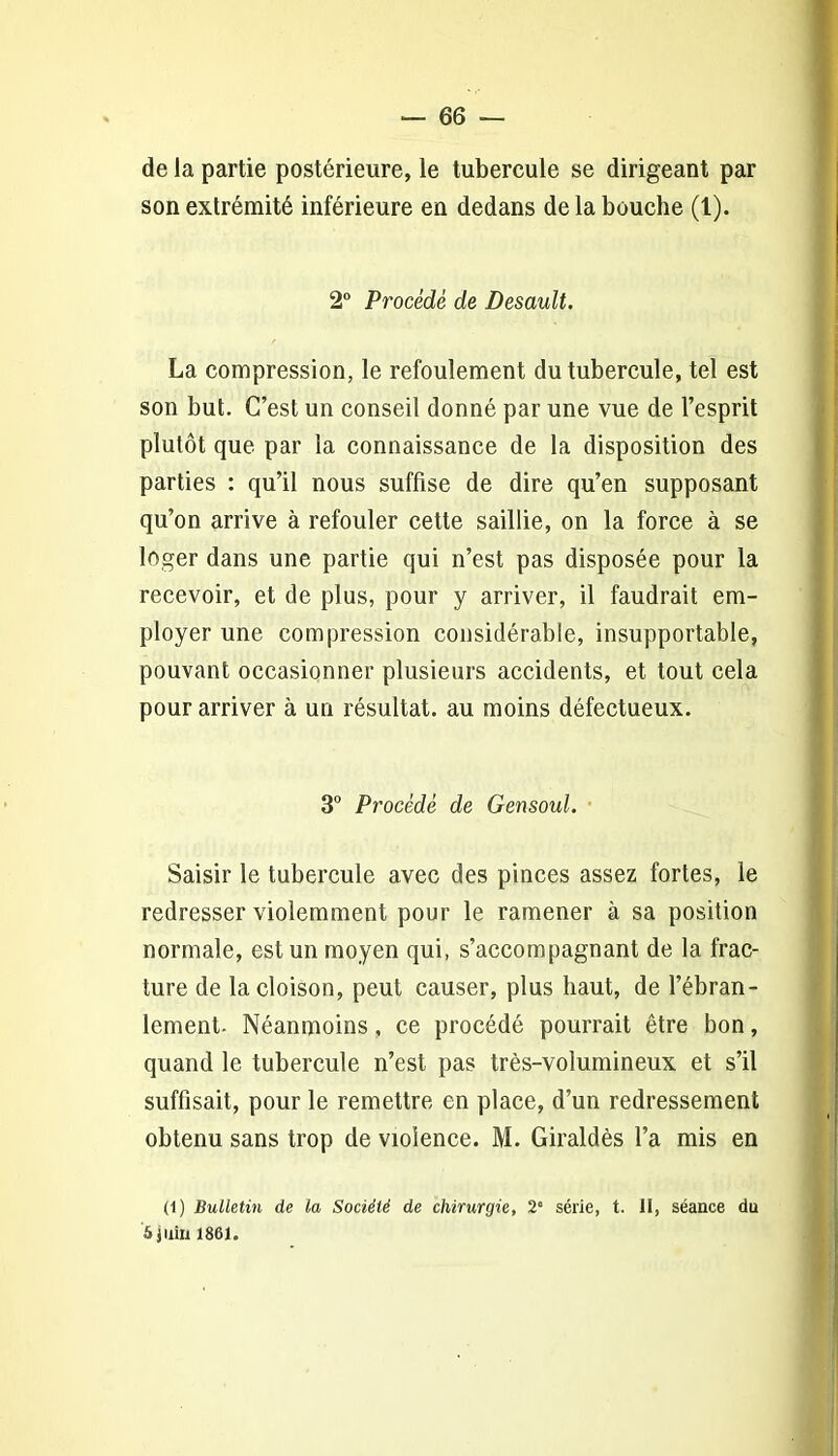 de la partie postérieure, le tubercule se dirigeant par son extrémité inférieure en dedans de la bouche (1). 2° Procédé de Desault. La compression, le refoulement du tubercule, tel est son but. C’est un conseil donné par une vue de l’esprit plutôt que par la connaissance de la disposition des parties : qu’il nous suffise de dire qu’en supposant qu’on arrive à refouler cette saillie, on la force à se loger dans une partie qui n’est pas disposée pour la recevoir, et de plus, pour y arriver, il faudrait em- ployer une compression considérable, insupportable, pouvant occasionner plusieurs accidents, et tout cela pour arriver à un résultat, au moins défectueux. 3° Procédé de Gensoul. Saisir le tubercule avec des pinces assez fortes, le redresser violemment pour le ramener à sa position normale, est un moyen qui, s’accompagnant de la frac- ture de la cloison, peut causer, plus haut, de l’ébran- lement- Néanmoins, ce procédé pourrait être bon, quand le tubercule n’est pas très-volumineux et s’il suffisait, pour le remettre en place, d’un redressement obtenu sans trop de violence. M. Giraldès l’a mis en (l) Bulletin de la Société de chirurgie, 2‘ série, t. il, séance du 5 juin 1861.