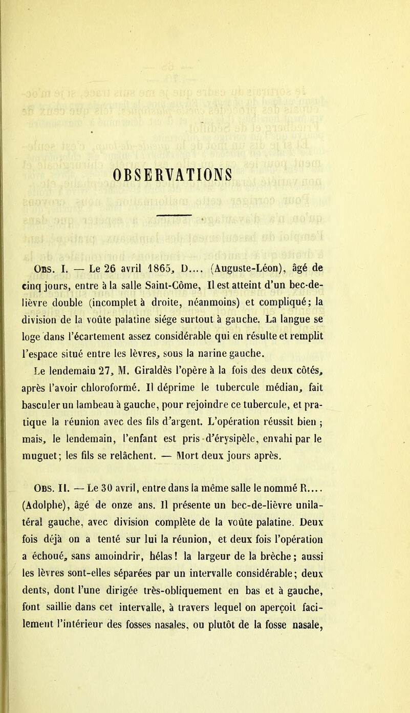 OBSERVATIONS Obs. I. — Le 26 avril 1865, L).... (Auguste-Léon), âgé de cinq jours, entre à la salle Saint-Côme, Il est atteint d’un bec-de- lièvre double (incomplet à droite, néanmoins) et compliqué; la division de la voûte palatine siège surtout à gauche. La langue se loge dans l’écartement assez considérable qui en résulte et remplit l’espace situé entre les lèvres, sous la narine gauche. Le lendemain 27, M. Giraldès l’opère à la fois des deux côtés, après l’avoir chloroformé. Il déprime le tubercule médian, fait basculer un lambeau à gauche, pour rejoindre ce tubercule, et pra- tique la réunion avec des fils d’argent. L’opération réussit bien ; mais, le lendemain, l’enfant est pris d’érysipèle, envahi par le muguet; les fils se relâchent. — Mort deux jours après. Obs. IL — Le 30 avril, entre dans la même salle le nommé R.... (Adolphe), âgé de onze ans. Il présente un bec-de-lièvre unila- téral gauche, avec division complète de la voûte palatine. Deux fois déjà on a tenté sur lui la réunion, et deux fois l’opération a échoué, sans amoindrir, hélas ! la largeur de la brèche ; aussi les lèvres sont-elles séparées par un intervalle considérable; deux dents, dont l’une dirigée très-obliquement en bas et à gauche, font saillie dans cet intervalle, à travers lequel on aperçoit faci- lement l’intérieur des fosses nasales, ou plutôt de la fosse nasale,