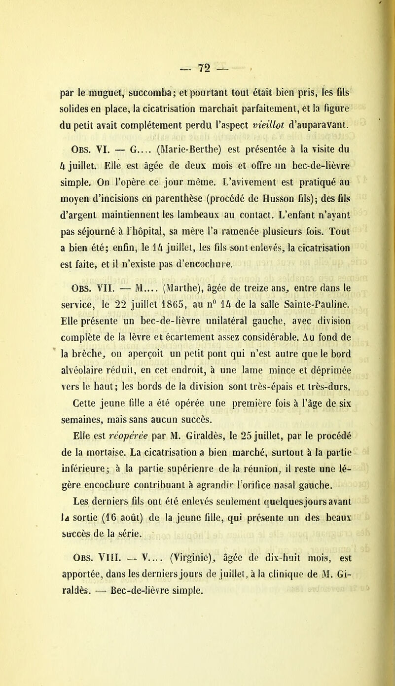 par le muguet, succomba; et pourtant tout était bien pris, les fils solides en place, la cicatrisation marchait parfaitement, et la figure du petit avait complètement perdu l’aspect vieillot d’auparavant. Obs. VI. — G.... (Marie-Berthe) est présentée à la visite du 4 juillet. Elle est âgée de deux mois et offre un bec-de-lièvre simple. On l’opère ce jour même. L’avivement est pratiqué au moyen d’incisions en parenthèse (procédé de Husson fils); des fils d’argent maintiennent les lambeaux au contact. L’enfant n’ayant pas séjourné à l’hôpital, sa mère l’a ramenée plusieurs fois. Tout a bien été; enfin, le 14 juillet, les fils sont enlevés, la cicatrisation est faite, et il n’existe pas d’encochure. Obs. VII. — M.... (Marthe), âgée de treize ans, entre dans le service, le 22 juillet 1865, au n° 14 de la salle Sainte-Pauline. Elle présente un bec-de-lièvre unilatéral gauche, avec division complète de la lèvre et écartement assez considérable. Au fond de la brèche, on aperçoit un petit pont qui n’est autre que le bord alvéolaire réduit, en cet endroit, à une lame mince et déprimée vers le haut; les bords de la division sont très-épais et très-durs. Cette jeune fille a été opérée une première fois à l’âge de six semaines, mais sans aucun succès. Elle est réopérée par M. Giraldès, le 25 juillet, par le procédé de la mortaise. La cicatrisation a bien marché, surtout à la partie inférieure; à la partie supérieure de la réunion, il reste une lé- gère encochure contribuant à agrandir l'orifice nasal gauche. Les derniers fils ont été enlevés seulement quelques jours avant la sortie (16 août) de la jeune fille, qui présente un des beaux succès de la série. Obs. VIII. — V (Virginie), âgée de dix-huit mois, est apportée, dans les derniers jours de juillet, à la clinique de M. Gi- raldès. — Bec-de-lièvre simple.