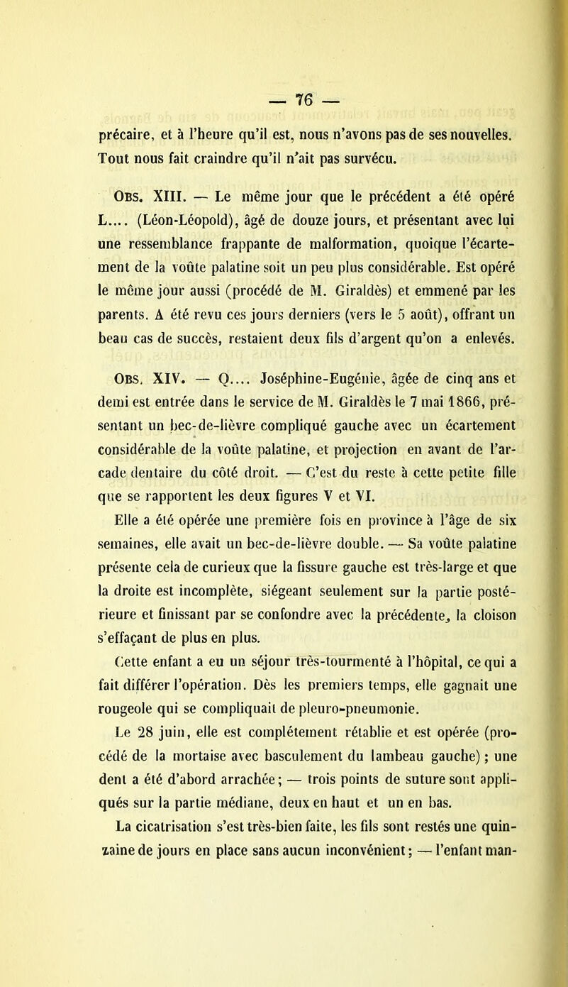 précaire, et à l’heure qu’il est, nous n’avons pas de ses nouvelles. Tout nous fait craindre qu’il n'ait pas survécu. Obs. XIII. — Le même jour que le précédent a été opéré L.... (Léon-Léopold), âgé de douze jours, et présentant avec lui une ressemblance frappante de malformation, quoique l’écarte- ment de la voûte palatine soit un peu plus considérable. Est opéré le même jour aussi (procédé de M. Giraldès) et emmené par les parents. A été revu ces jours derniers (vers le 5 août), offrant un beau cas de succès, restaient deux fils d’argent qu’on a enlevés. Obs, XIV. — Q.... Joséphine-Eugénie, âgée de cinq ans et demi est entrée dans le service de M. Giraldès le 7 mai 1866, pré- sentant un bec-de-lièvre compliqué gauche avec un écartement considérable de la voûte palatine, et projection en avant de l’ar- cade dentaire du côté droit. — C’est du reste à cette petite fille que se rapportent les deux figures V et VI. Elle a été opérée une première fois en province à l’âge de six semaines, elle avait un bec-de-lièvre double. — Sa voûte palatine présente cela de curieux que la fissure gauche est très-large et que la droite est incomplète, siégeant seulement sur la partie posté- rieure et finissant par se confondre avec la précédente, la cloison s’effaçant de plus en plus. Cette enfant a eu un séjour très-tourmenté à l’hôpital, ce qui a fait différer l’opération. Dès les premiers temps, elle gagnait une rougeole qui se compliquait de pleuro-pneumonie. Le 28 juin, elle est complètement rétablie et est opérée (pro- cédé de la mortaise avec basculement du lambeau gauche) ; une dent a été d’abord arrachée; — trois points de suture sont appli- qués sur la partie médiane, deux en haut et un en bas. La cicatrisation s’est très-bien faite, les fils sont restés une quin- zaine de jours en place sans aucun inconvénient; — l’enfant man-