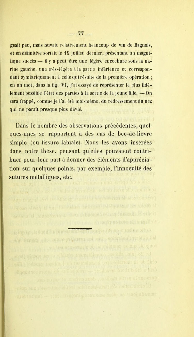 geait peu, mais buvait relativement beaucoup de vin de Bagnols, et en définitive sortait le 19 juillet dernier, présentant un magni- fique succès — il y a peut-être une légère encochure sous la na- rine gauche, une très-légère à la partie inférieure et correspon- dant symétriquement à celle qui résulte de la première opération; en un mot, dans la lig. VI, j’ai essayé de représenter le plus fidè- lement possible l’état des parties à la sortie de la jeune fille. —On sera frappé, comme je l’ai été moi-même, du redressement du nez qui ne paraît presque plus dévié. Dans le nombre des observations précédentes, quel- ques-unes se rapportent à des cas de bec-de-lièvre simple (ou fissure labiale). Nous les avons insérées dans noire thèse, pensant qu’elles pouvaient contri- buer pour leur part à donner des éléments d’apprécia- tion sur quelques points, par exemple, l’innocuité des sutures métalliques, etc.