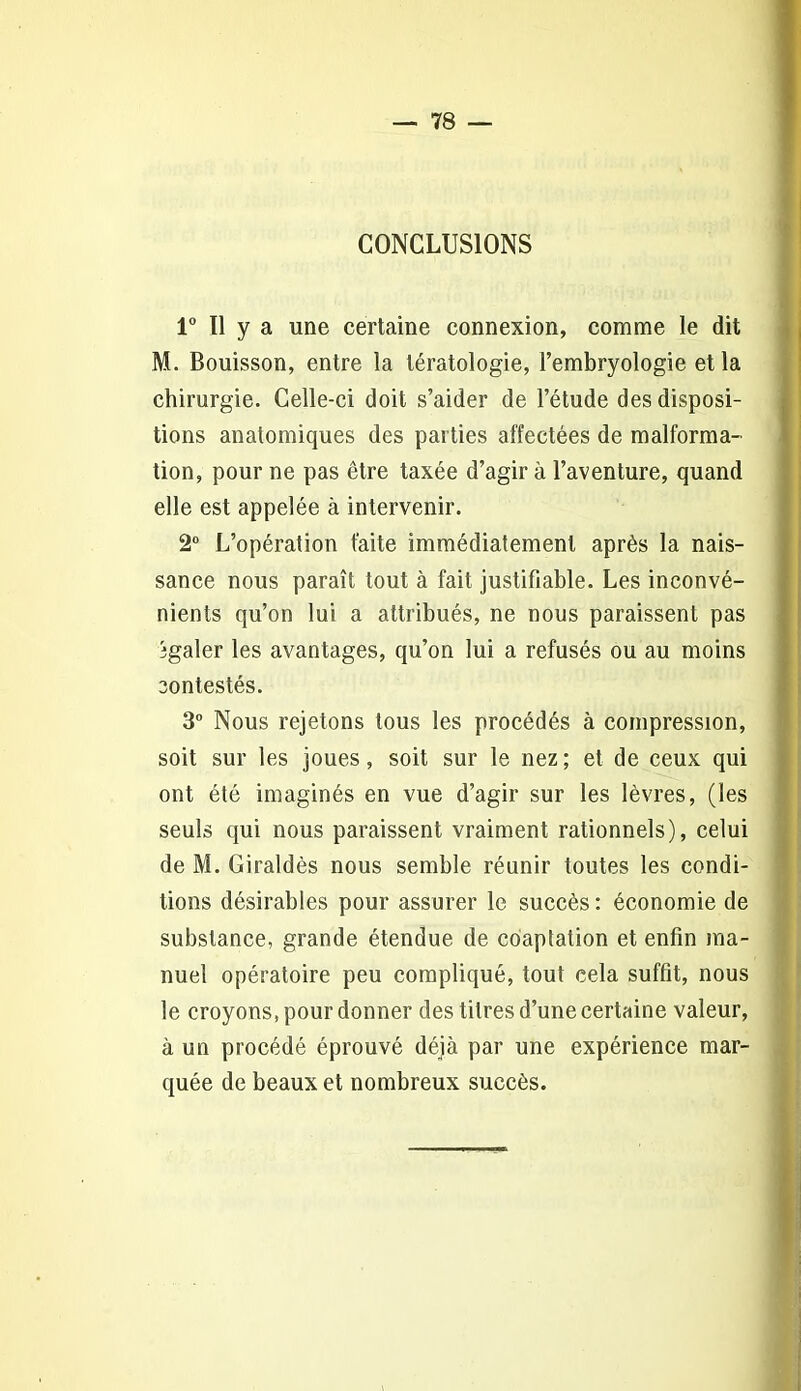 CONCLUSIONS 1° Il y a une certaine connexion, comme le dit M. Bouisson, entre la tératologie, l’embryologie et la chirurgie. Celle-ci doit s’aider de l’étude des disposi- tions anatomiques des parties affectées de malforma- tion, pour ne pas être taxée d’agir à l’aventure, quand elle est appelée à intervenir. 2° L’opération faite immédiatement après la nais- sance nous paraît tout à fait justifiable. Les inconvé- nients qu’on lui a attribués, ne nous paraissent pas jgaler les avantages, qu’on lui a refusés ou au moins contestés. 3° Nous rejetons tous les procédés à compression, soit sur les joues, soit sur le nez; et de ceux qui ont été imaginés en vue d’agir sur les lèvres, (les seuls qui nous paraissent vraiment rationnels), celui de M. Giraldès nous semble réunir toutes les condi- tions désirables pour assurer le succès : économie de substance, grande étendue de coaptation et enfin ma- nuel opératoire peu compliqué, tout cela suffit, nous le croyons, pour donner des titres d’une certaine valeur, à un procédé éprouvé déjà par une expérience mar- quée de beaux et nombreux succès.