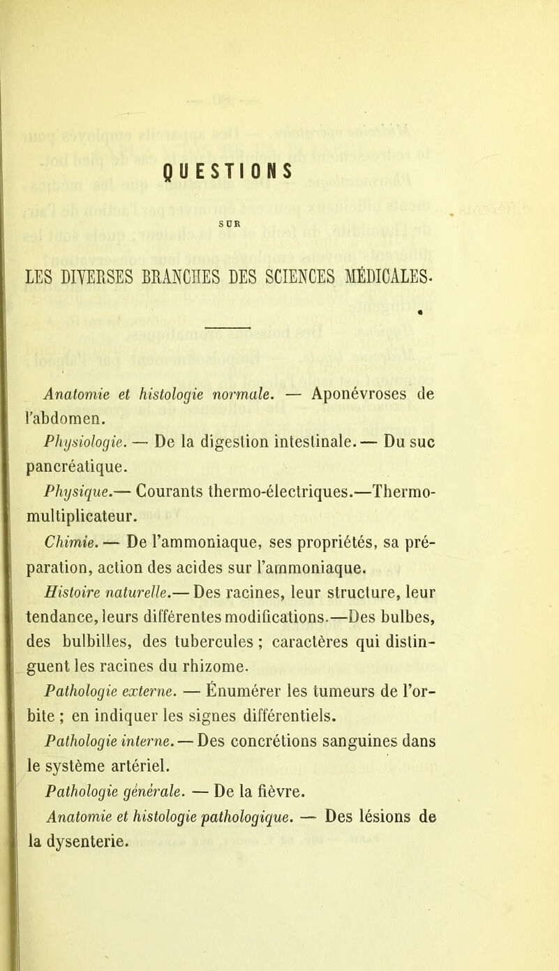 QUESTIONS SÜR LES DIVERSES BRANCHES DES SCIENCES MÉDICALES. Anatomie et histologie normale. — Aponévroses de l’abdomen. Physiologie. — De la digestion intestinale.— Du suc pancréatique. Physique.— Courants thermo-électriques.—Thermo- multiplicateur. Chimie. — De l’ammoniaque, ses propriétés, sa pré- paration, action des acides sur l’ammoniaque. Histoire naturelle.— Des racines, leur structure, leur tendance, leurs différentes modifications.—Des bulbes, des bulbilles, des tubercules ; caractères qui distin- guent les racines du rhizome. Pathologie externe. — Énumérer les tumeurs de l’or- bite ; en indiquer les signes différentiels. Pathologie interne. — Des concrétions sanguines dans le système artériel. Pathologie générale. — De la fièvre. Anatomie et histologie pathologique. — Des lésions de la dysenterie.