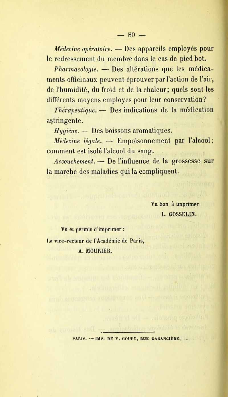 Médecine opératoire. — Des appareils employés pour le redressement du membre dans le cas de pied bot. Pharmacologie. — Des altérations que les médica- ments officinaux peuvent éprouver par l’action de l’air, de l’humidité, du froid et de la chaleur; quels sont les différents moyens employés pour leur conservation? Thérapeutique. — Des indications de la médication astringente. Hygiène. — Des boissons aromatiques. Médecine légale. — Empoisonnement par l’alcool ; comment est isolé l’alcool du sang. Accouchement. — De l’influence de la grossesse sur la marche des maladies qui la compliquent. Vu bon à imprimer L. GOSSELIN. Vu et permis d’imprimer : I.e vice-recteur de l’Académie de Paris, A. MOURIER. PARIS. -- IMF. DE V. GOIIPT, RUE GAllANCIERE, .