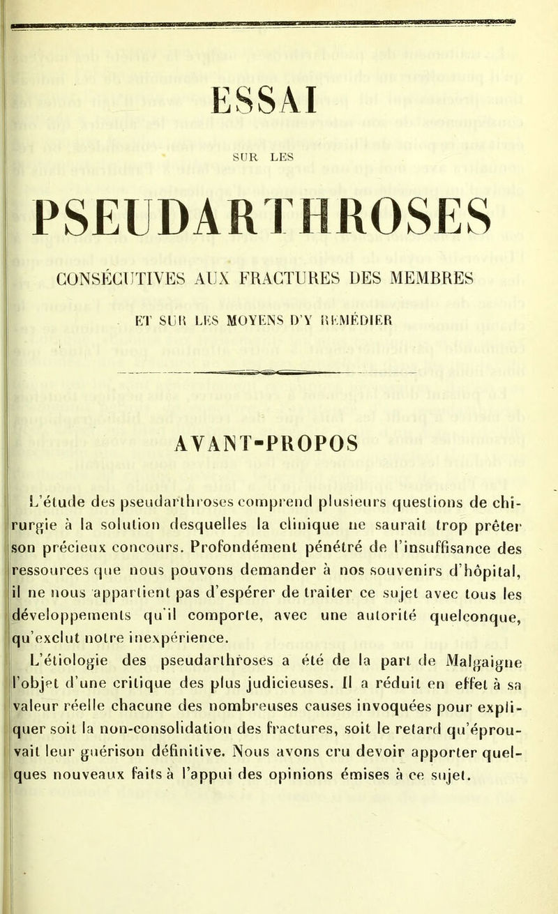 SUR LES PSEUDARTHROSES CONSÉCUTIVES AUX FRACTURES DES MEMRRES ET SUR LES MOYENS D’Y REMÉDIER AVANT-PROPOS L’étude des pseudarlhroses comprend plusieurs questions de chi- rurgie à la solution desquelles la clinique ne saurait trop prêter son précieux concours. Profondément pénétré de l’insuffisance des ressources que nous pouvons demander à nos souvenirs d’hôpital, il ne nous appartient pas d’espérer de traiter ce sujet avec tous les développements qu'il comporte, avec une autorité quelconque, qu’exclut notre inexpérience. L’étiologie des pseudarlhroses a été de la part de Malgaigne l’objet d’une critique des plus judicieuses. Il a réduit en effet à sa valeur réelle chacune des nombreuses causes invoquées pour expli- quer soit la non-consolidation des fractures, soit le retard qu’éprou- vait leur guérison définitive. Nous avons cru devoir apporter quel- ques nouveaux faits à l’appui des opinions émises à ce sujet.