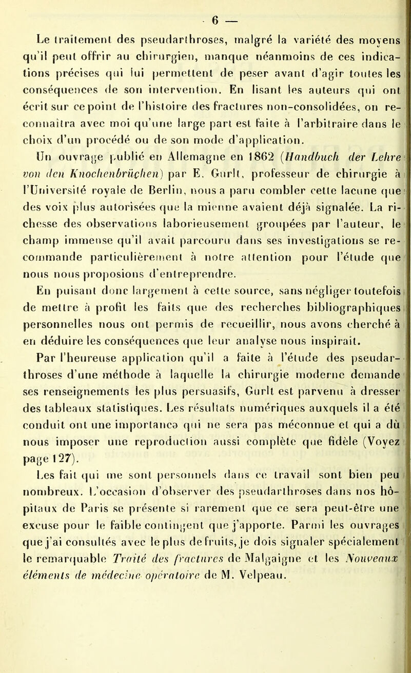 Le traitement des pseudarthroses, malgré la variété des moyens qu i! peut offrir au chirurgien, manque néanmoins de ces indica- tions précises qui lui permettent de peser avant d’agir toutes les conséquences de son intervention. En lisant les auteurs qui ont écrit sur ce point de l’histoire des fractures non-eonsolidées, on re- connaîtra avec moi qu’une large part est faite à l’arbitraire dans le choix d’un procédé ou de son mode d’application. IJn ouvrage publié en Allemagne en 1862 (Handùuch der Lettre von dcn Knoclienbrüçhen) par E. Gurlt, professeur de chirurgie à l’Université royale de Berlin, nous a paru combler cette lacune (pie des voix plus autorisées (pie la mienne avaient déjà signalée. La ri- chesse des observations laborieusement groupées par l’auteur, le champ immense qu’il avait parcouru dans ses investigations se re- commande particulièrement à notre attention pour l’étude que nous nous proposions d’entreprendre. En puisant donc largement à cette source, sans négliger toutefois de mettre à profil les faits que des recherches bibliographiques personnelles nous ont permis de recueillir, nous avons cherché à en déduire les conséquences que leur analyse nous inspirait. Par l’heureuse application qu’il a faite à l’étude des pseudar- throses d’une méthode à laquelle la chirurgie moderne demande ses renseignements les plus persuasifs, Gurlt est parvenu à dresser des tableaux statistiques. Les résultats numériques auxquels il a été conduit ont une importance qui ne sera pas méconnue et qui a dû nous imposer une reproduction aussi complète que fidèle (Voyez page 127). Les fait qui me sont personnels dans ce travail sont bien peu nombreux. L’occasion d’observer des pseudarthroses dans nos hô- pitaux de P aris se présente si rarement que ce sera peut-être une excuse pour le faible contingent que j’apporte. Parmi les ouvrages que j’ai consultés avec le plus de fruits, je dois signaler spécialement le remarquable Traité des fractures de Malgaigne et les Nouveaux éléments de médecine opératoire de M. Velpeau.