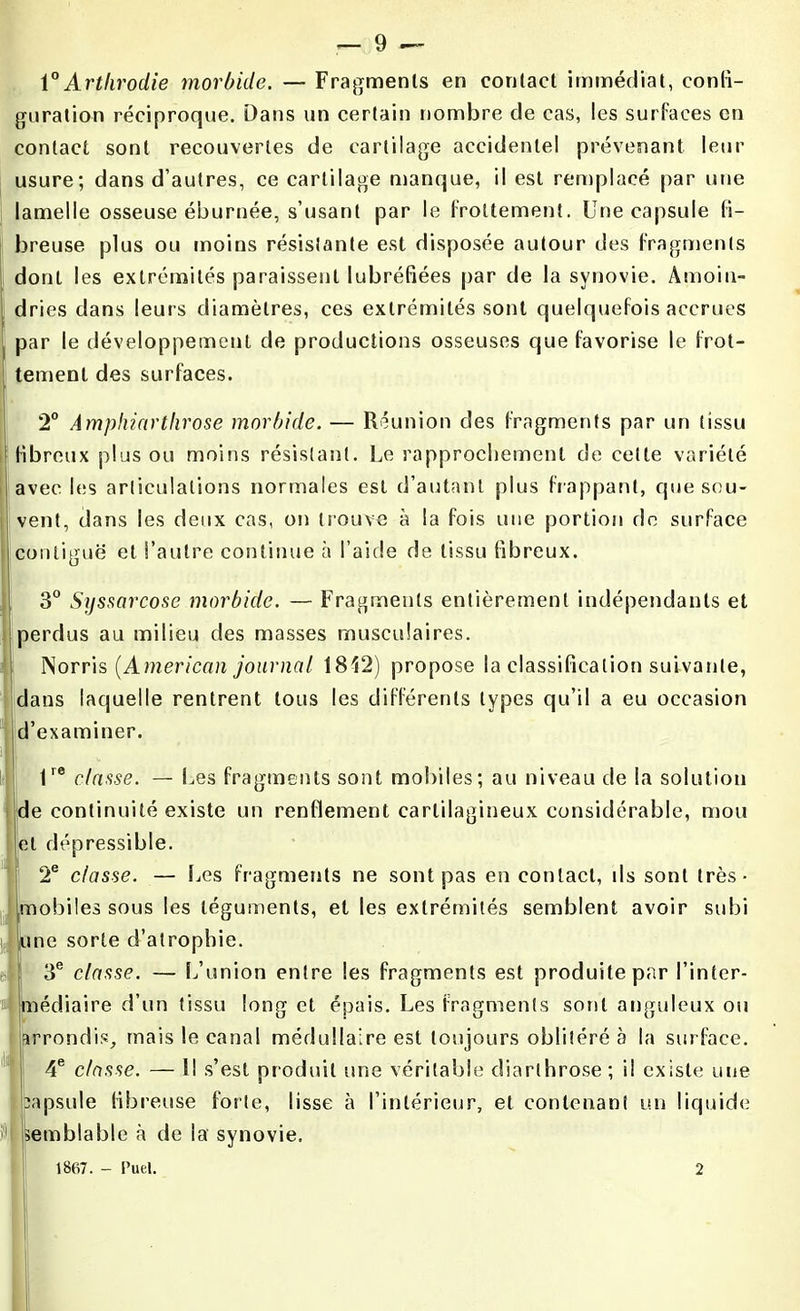 1 °Artkrodie morbide. — Fragments en contact immédiat, confi- guration réciproque. Dans un certain nombre de cas, les surfaces en contact sont recouvertes de cartilage accidentel prévenant leur usure; dans d’autres, ce cartilage manque, il est remplacé par une lamelle osseuse éburnée, s’usant par le frottement. Une capsule fi- breuse plus ou moins résistante est disposée autour des fragments dont les extrémités paraissent lubréfiées par de la synovie. Amoin- dries dans leurs diamètres, ces extrémités sont quelquefois accrues par le développement de productions osseuses que favorise le frot- tement des surfaces. 2° Âmphiarthrose morbide. — Réunion des fragments par un tissu ibreux plus ou moins résistant. Le rapprochement de celle variété avec les articulations normales est d’autant plus frappant, que sou- vent, dans les deux cas, on trouve à la fois une portion de surface contiguë et l’autre continue à l’aide de tissu fibreux. 3° Syssarcose morbide. — Fragments entièrement indépendants et perdus au milieu des masses musculaires. Noms (American journal 1812) propose la classification suivante, dans laquelle rentrent tous les différents types qu’il a eu occasion d’examiner. lre classe. — Les fragments sont mobiles; au niveau de la solution de onlinuité existe un renflement cartilagineux considérable, mou et dépressibie. 2e classe. — Les fragments ne sont pas en contact, ils sont très- mobiles sous les téguments, et les extrémités semblent avoir subi une sorte d’atrophie. | 3e classe. — L’union entre les fragments est produite par l’inter- ® médiaire d’un tissu long et épais. Les fragments sont anguleux ou arrondis, mais le canal médullaire est toujours oblitéré à la surface. 4e classe. — Il s’est produit une véritable cliarlhrose; il existe une capsule fibreuse forte, lisse à l’intérieur, et contenant un liquide i'1 semblable à de la synovie. 1867. - Puel. 2