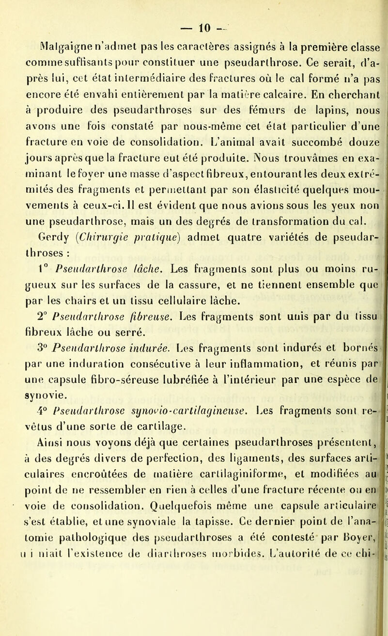 Malgaigne n’admet pas les caractères assignés à la première classe commesuffisants pour constituer une pseudarthrose. Ce serait, d’a- près lui, cet état intermédiaire des fractures où le cal formé n’a pas encore été envahi entièrement par la matière calcaire. En cherchant à produire des pseudarthroses sur des fémurs de lapins, nous avons une fois constaté par nous-même cet état particulier d’une fracture en voie de consolidation. L’animal avait succombé douze joui s après que la fracture eut été produite. Nous trouvâmes en exa- minant le foyer une masse d’aspect fibreux, entourant les deux extré- mités des fragments et permettant par son élasticité quelques mou- vements à ceux-ci. 11 est évident que nous avions sous les yeux non une pseudarthrose, mais un des degrés de transformation du cal. Gerdy (Chirurgie pratique) admet quatre variétés de pseudar- throses : 1° Pseudarthrose lâche. Les fragments sont plus ou moins ru- gueux sur les surfaces de la cassure, et ne tiennent ensemble que par les chairs et un tissu cellulaire lâche. 2° Pseudarthrose fibreuse. Les fragments sont unis par du tissu fibreux lâche ou serré. 3° Pseudarthrose indurée. Les fragments sont indurés et bornés par une induration consécutive à leur inflammation, et réunis par une capsule fibro-séreuse lubréliée à l’intérieur par une espèce de synovie. 4° Pseudarthrose sijnovio-cartilagineuse. Les fragments sont re- vêtus d’une sorte de cartilage. Ainsi nous voyous déjà que certaines pseudarthroses présentent, i à des degrés divers de perfection, des ligaments, des surfaces arti- culaires encroûtées de matière cartilaginiforme, et modifiées au point de ne ressembler en rien à celles d’une fracture récente ou en voie de consolidation. Quelquefois même une capsule articulaire s’est établie, et une synoviale la tapisse. Ce dernier point de l’ana- tomie pathologique des pseudarthroses a été contesté par Boyer, u î niait l’existence de diarthroses morbides. L’autorité de ce ehi-