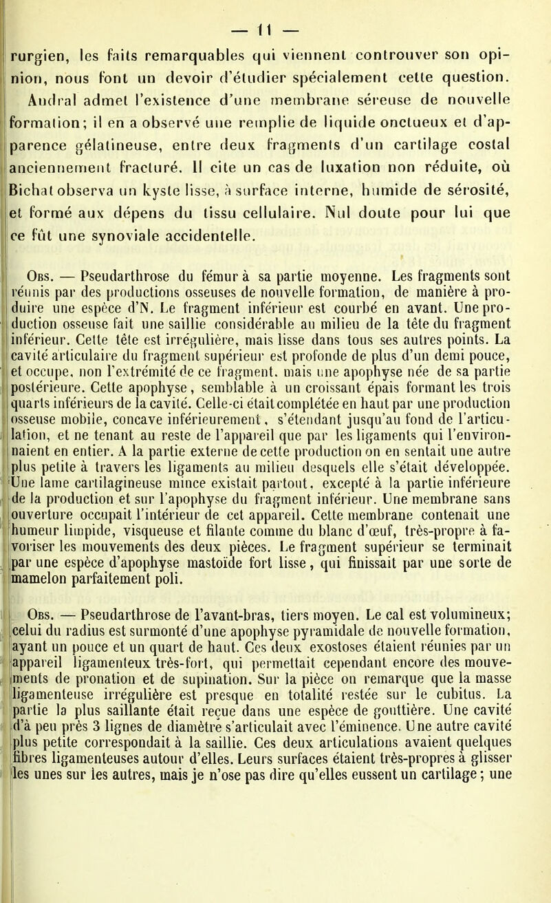 rurgien, les faits remarquables qui viennent controuver son opi- nion, nous font un devoir d’étudier spécialement cette question. Andral admet l’existence d’une membrane séreuse de nouvelle formation; il en a observé une remplie de liquide onctueux et d’ap- parence gélatineuse, entre deux fragments d’un cartilage costal anciennement fracturé. Il cite un cas de luxation non réduite, où Bichal observa un kyste lisse, à surface interne, humide de sérosité, et formé aux dépens du tissu cellulaire. Nul doute pour lui que ce fût une synoviale accidentelle. Obs. — Pseudarthrose du fémur à sa partie moyenne. Les fragments sont réunis par des productions osseuses de nouvelle formation, de manière à pro- duire une espèce d’N. Le fragment inférieur est courbé en avant. Une pro- duction osseuse fait une saillie considérable au milieu de la tête du fragment inférieur. Cette tête est irrégulière, mais lisse dans tous ses autres points. La cavité articulaire du fragment supérieur est profonde de plus d’un demi pouce, |et occupe, non l’extrémité de ce fragment, mais une apophyse née de sa partie postérieure. Cette apophyse, semblable à un croissant épais formant les trois quarts inférieurs de la cavité. Celle-ci était complétée en haut par une production ! osseuse mobile, concave inférieurement, s’étendant jusqu’au fond de l’articu- lation, et ne tenant au reste de l’appareil que par les ligaments qui l’environ- naient en entier. A la partie externe de cette production on en sentait une autre plus petite à travers les ligaments au milieu desquels elle s’était développée. Une lame cartilagineuse mince existait partout, excepté à la partie inférieure de la production et sur l’apophyse du fragment inférieur. Une membrane sans ouverture occupait l’intérieur de cet appareil. Cette membrane contenait une [humeur limpide, visqueuse et filante comme du blanc d’œuf, très-propre à fa- voriser les mouvements des deux pièces. Le fragment supérieur se terminait par une espèce d’apophyse mastoïde fort lisse, qui finissait par une sorte de mamelon parfaitement poli. Obs. — Pseudarthrose de l’avant-bras, tiers moyen. Le cal est volumineux; celui du radius est surmonté d’une apophyse pyramidale de nouvelle formation, ayant un pouce et un quart de haut. Ces deux exostoses étaient réunies par un appareil ligamenteux très-fort, qui permettait cependant encore des mouve- ments de pronation et de supination. Sur la pièce on remarque que la masse ligamenteuse irrégulière est presque en totalité restée sur le cubitus. La partie la plus saillante était reçue dans une espèce de gouttière. Une cavité d’à peu près 3 lignes de diamètre s’articulait avec l’éminence. Une autre cavité plus petite correspondait à la saillie. Ces deux articulations avaient quelques fibres ligamenteuses autour d’elles. Leurs surfaces étaient très-propres à glisser les unes sur les autres, mais je n’ose pas dire qu’elles eussent un cartilage ; une