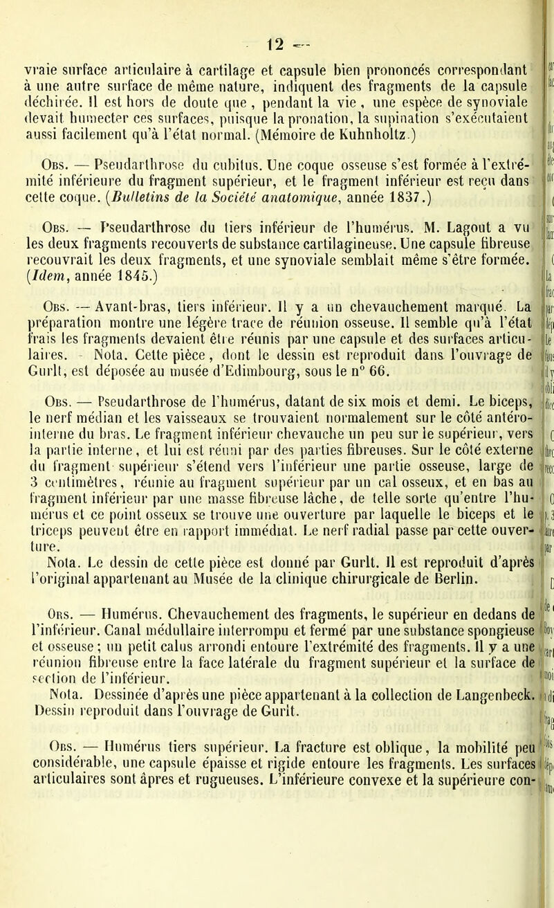 vraie surface articulaire à cartilage et capsule bien prononcés correspondant à une autre surface de même nature, indiquent des fragments de la capsule déchirée. 11 est hors de doute que , pendant la vie , une espèce de synoviale devait humecter ces surfaces, puisque la pronation, la supination s’exécutaient aussi facilement qu’à l’état normal. (Mémoire de Kuhnholtz.) Obs. — Pseudarthrose du cubitus. Une coque osseuse s’est formée à l’extré- mité inférieure du fragment supérieur, et le fragment inférieur est reçu dans cette coque. (.Bulletins de la Société anatomique, année 1837.) Obs. — Pseudarthrose du tiers inférieur de l’humérus. M. Lagout a vu les deux fragments recouverts de substance cartilagineuse. Une capsule fibreuse recouvrait les deux fragments, et une synoviale semblait même s’être formée. [Idem, année 1845.) Obs. —Avant-bras, tiers inférieur. Il y a un chevauchement marqué. La préparation montre une légère trace de réunion osseuse. Il semble qu’à l’état frais les fragments devaient être réunis par une capsule et des surfaces articu- laires. Nota. Cette pièce, dont le dessin est reproduit dans l’ouvrage de Gurlt, est déposée au musée d’Edimbourg, sous le n° 66. Obs. — Pseudarthrose de l’humérus, datant de six mois et demi. Le biceps, le nerf médian et les vaisseaux se trouvaient normalement sur le côté antéro- interne du bras. Le fragment inférieur chevauche un peu sur le supérieur, vers la partie interne, et lui est réuni par des parties fibreuses. Sur le côté externe du fragment supérieur s’étend vers l’inférieur une partie osseuse, large de 3 centimètres, réunie au fragment supérieur par un cal osseux, et en bas au fragment inférieur par une masse fibreuse lâche, de telle sorte qu’entre l’hu- mérus et ce point osseux se trouve une ouverture par laquelle le biceps et le triceps peuvent être en rapport immédiat. Le nerf radial passe par cette ouver- ture. Nota. Le dessin de cette pièce est donné par Gurlt. J1 est reproduit d’après l’original appartenant au Musée de la clinique chirurgicale de Berlin. fo lit Ors. — Humérus. Chevauchement des fragments, le supérieur en dedans de l’inférieur. Canal médullaire interrompu et fermé par une substance spongieuse et osseuse; un petit calus arrondi entoure l’extrémité des fragments. 11 y a une réunion fibreuse entre la face latérale du fragment supérieur et la surface de section de l’inférieur. I*1 Nota. Dessinée d’après une pièce appartenant à la collection de Langenbeck. 4 Dessin reproduit dans l’ouvrage de Gurlt. Obs. Humérus tiers supérieur. La fracture est oblique, la mobilité peu considérable, une capsule épaisse et rigide entoure les fragments. Les surfaces l it articulaires sont âpres et rugueuses. L’inférieure convexe et la supérieure con-