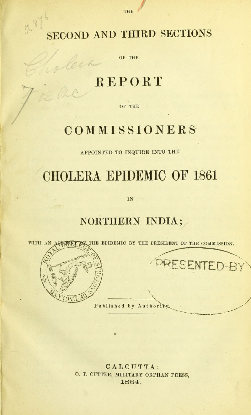 SECOND AND THIRD SECTIONS OF THE REPORT OF THE COMMISSIONERS APPOINTED TO INQUIRE INTO THE CHOLERA EPIDEMIC OF 1861 NORTHERN INDIA; WITH AN A /y>V /or/ . frfif f¥i ^ QTHE EPIDEMIC BY THE PRESIDENT OF THE COMMISSION. ■/t5RESENTED-BY Published by Author 1 CALCUTTA: 0. T. CUTTER, MILITARY ORPHAN PRESS, 1864.