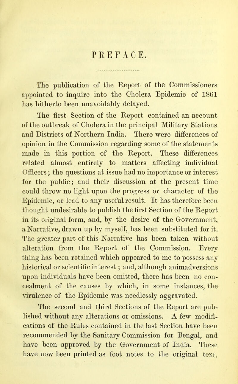 PREFACE. The publication of the Report of the Commissioners appointed to inquire into the Cholera Epidemic of 1861 has hitherto been unavoidably delayed. The first Section of the Report contained an account of the outbreak of Cholera in the principal Military Stations and Districts of Northern India. There were differences of opinion in the Commission regarding some of the statements made in this portion of the Report. These differences related almost entirely to matters affecting individual Officers; the questions at issue had no importance or interest for the public; and their discussion at the present time could throw no light upon the progress or character of the Epidemic, or lead to any useful result. It has therefore been thought undesirable to publish the first Section of the Report in its original form, and, by the desire of the Government, a Narrative, drawn up by myself, has been substituted for it. The greater part of this Narrative has been taken without alteration from the Report of the Commission. Every thing has been retained which appeared to me to possess any historical or scientific interest; and, although animadversions upon individuals have been omitted, there has been no con- cealment of the causes by which, in some instances, the virulence of the Epidemic was needlessly aggravated. The second and third Sections of the Report are pub- lished without any alterations or omissions. A few modifi- cations of the Rules contained in the last Section have been recommended by the Sanitary Commission for Bengal, and have been approved by the Government of India. These have now been printed as foot notes to the original text.