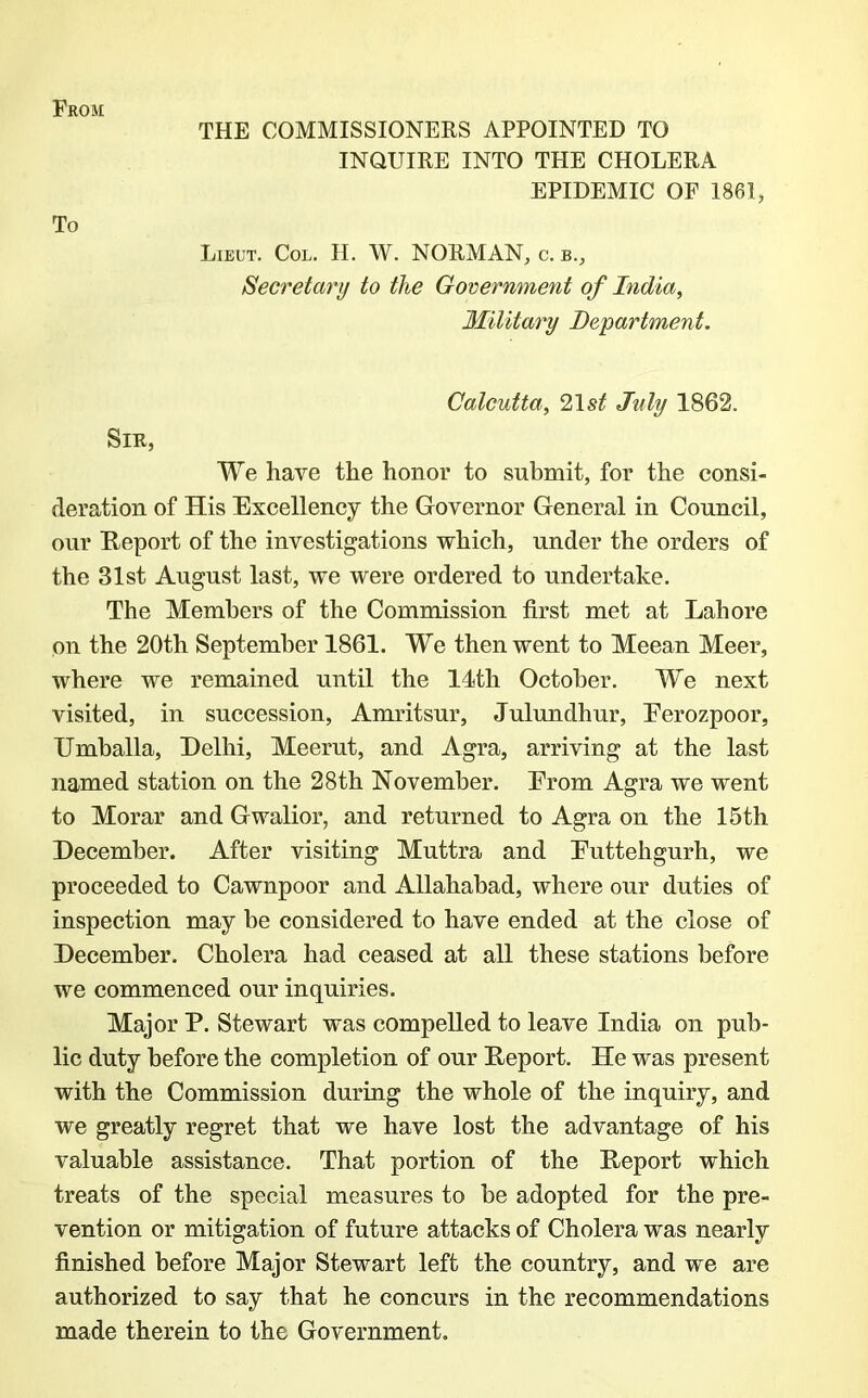 From To THE COMMISSIONERS APPOINTED TO INQUIRE INTO THE CHOLERA EPIDEMIC OF 1861, Lieut. Col. II. W. NORMAN, c. b., Secretary to the Government of India, Military Department. Calcutta, 21 st July 1862. Sir, We have the honor to submit, for the consi- deration of His Excellency the Governor General in Council, our Report of the investigations which, under the orders of the 31st August last, we were ordered to undertake. The Members of the Commission first met at Lahore on the 20th September 1861. We then went to Meean Meer, where we remained until the 14th October. We next visited, in succession, Amritsur, Julundhur, Eerozpoor, Umballa, Delhi, Meerut, and Agra, arriving at the last named station on the 28th November. From Agra we went to Morar and Gwalior, and returned to Agra on the 15th December. After visiting Muttra and Euttehgurh, we proceeded to Cawnpoor and Allahabad, where our duties of inspection may be considered to have ended at the close of December. Cholera had ceased at all these stations before we commenced our inquiries. Major P. Stewart was compelled to leave India on pub- lic duty before the completion of our Report. He was present with the Commission during the whole of the inquiry, and we greatly regret that we have lost the advantage of his valuable assistance. That portion of the Report which treats of the special measures to be adopted for the pre- vention or mitigation of future attacks of Cholera was nearly finished before Major Stewart left the country, and we are authorized to say that he concurs in the recommendations made therein to the Government.