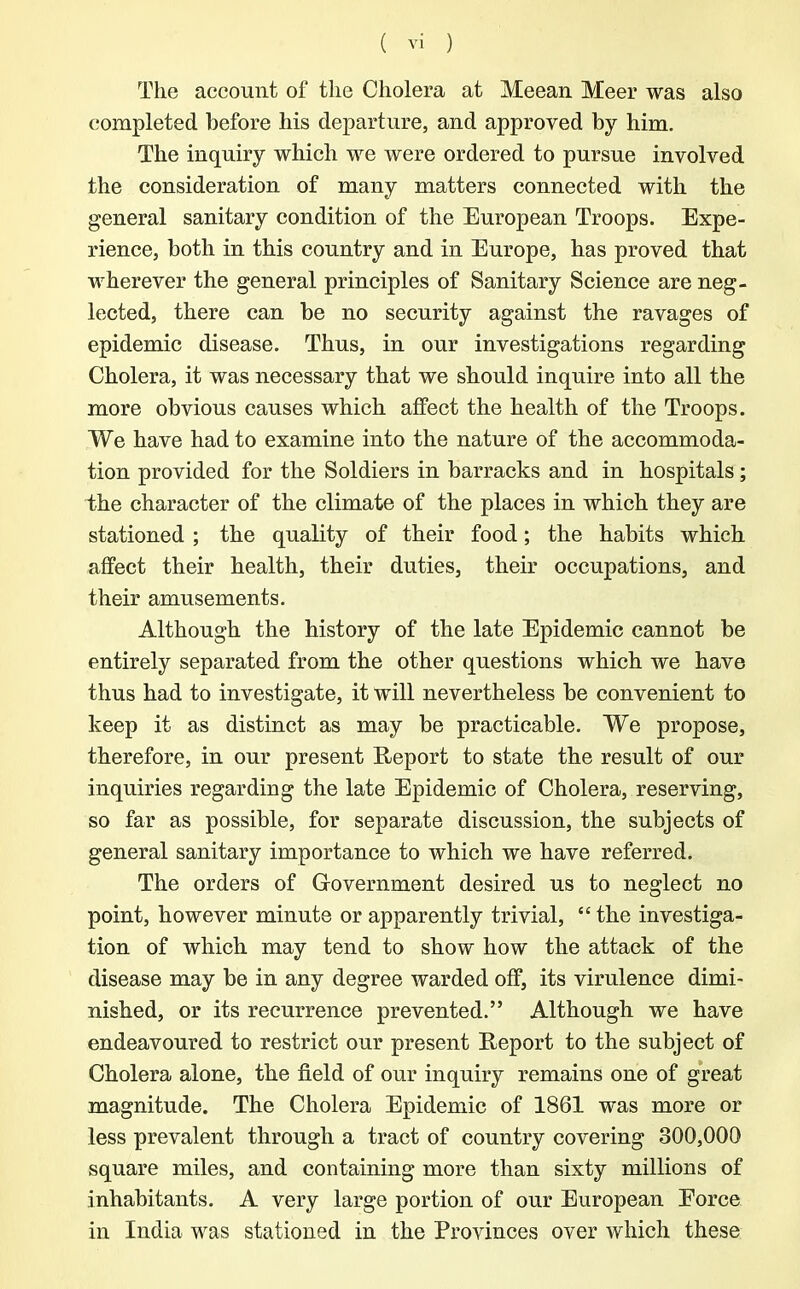 The account of the Cholera at Meean Meer was also completed before his departure, and approved by him. The inquiry which we were ordered to pursue involved the consideration of many matters connected with the general sanitary condition of the European Troops. Expe- rience, both in this country and in Europe, has proved that wherever the general principles of Sanitary Science are neg- lected, there can be no security against the ravages of epidemic disease. Thus, in our investigations regarding Cholera, it was necessary that we should inquire into all the more obvious causes which affect the health of the Troops. We have had to examine into the nature of the accommoda- tion provided for the Soldiers in barracks and in hospitals; the character of the climate of the places in which they are stationed ; the quality of their food; the habits which affect their health, their duties, their occupations, and their amusements. Although the history of the late Epidemic cannot be entirely separated from the other questions which we have thus had to investigate, it will nevertheless be convenient to keep it as distinct as may be practicable. We propose, therefore, in our present Report to state the result of our inquiries regarding the late Epidemic of Cholera, reserving, so far as possible, for separate discussion, the subjects of general sanitary importance to which we have referred. The orders of Government desired us to neglect no point, however minute or apparently trivial, “ the investiga- tion of which may tend to show how the attack of the disease may be in any degree warded off, its virulence dimi- nished, or its recurrence prevented.” Although we have endeavoured to restrict our present Report to the subject of Cholera alone, the field of our inquiry remains one of great magnitude. The Cholera Epidemic of 1861 was more or less prevalent through a tract of country covering 300,000 square miles, and containing more than sixty millions of inhabitants. A very large portion of our European Eorce in India was stationed in the Provinces over which these