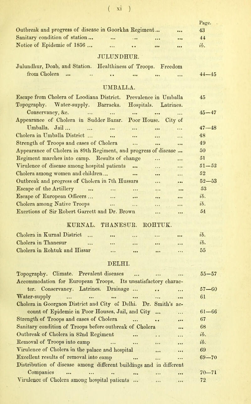 Outbreak and progress of disease in Goorkka Regiment... Sanitary condition of station... Notice of Epidemic of 1856 ... ... .. ... JULUNDHUR. Julundhur, Doab, and Station. Healthiness of Troops. Freedom from Cholera ... UMBALLA. Escape from Cholera of Loodiana District. Prevalence in Umballa Topography. 'Water-supply. Barracks. Hospitals. Latrines. Conservancy, &c. Appearance of Cholera in Sudder Bazar. Poor House. City of Umballa. Jail... Cholera in Umballa District ... Strength of Troops and cases of Cholera Appearance of Cholera in 89th Regiment, and progress of disease ... Regiment marches into camp. Results of change Virulence of disease among hospital patients Cholera among women and children... Outbreak and progress of Cholera in 7th Hussars Escape of the Artillery Escape of European Officers ... Cholera among Native Troops Exertions of Sir Robert Garrett and Dr. Bi’own Page. 43 44 ib. 44—45 45 45—47 47—48 48 49 50 51 51— 52 52 52— 53 53 ib. ib. 54 KURNAL. THANESUR. ROHTUK. Cholera in Kurnal District ... ... ... ... ... ib. Cholera in Thanesur ... ... ... ... ... ib. Cholera in Rohtuk and Hissar ... ... ... ... 55 DELHI. Topography. Climate. Prevalent diseases ... ... ... 55—57 Accommodation for European Troops. Its unsatisfactory charac- ter. Conservancy. Latrines. Drainage ... .. ... 57—GO Water-snpply ... ... ... ... ... ... 61 Cholera in Goorgaon District and City of Delhi. Dr. Smith’s ac- count of Epidemic in Poor Houses, Jail, and City ... ... 61—66 Strength of Troops and cases of Cholera ... .. ... 67 Sanitary condition of Troops before outbreak of Cholera ... 68 Outbreak of Cholera in 82nd Regiment ... .. ... ib. Removal of Troops into camp ... ... ... ... ib. Virulence of Cholera in the palace and hospital ... ... 69 Excellent results of removal into camp ... ... ... 69—70 Distribution of disease among different buildings and in different Companies ... ... .. ... ... ... 70—71 Virulence of Cholera among hospital patients ... ... ... 72