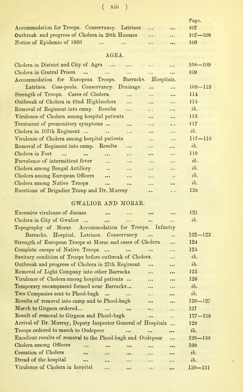 Accommodation for Troops. Conservancy. Latrines Outbreak and progress of Cholera in 20th Hussars Notice of Epidemic of 1860 Page. 107 107—108 108 AGEA. Cholera in District and City of Agra Cholera in Central Prison Accommodation for European Troops. Barracks. Hospita Latrines. Cess-pools. Conservancy. Drainage Strength of Troops. Cases of Cholera Outbreak of Cholera in 42nd Highlanders Eemoval of Eegiment into camp. Results Virulence of Cholera among hospital patients Treatment of premonitory symptoms ... Cholera in 107th Eegiment ... Virulence of Cholera among hospital patients Eemoval of Eegiment into camp. Results Cholera in Fort Prevalence of intermittent fever Cholera among Bengal Artillery Cholera among European Officers Cholera among Native Troops Exertions of Brigadier Troup and Dr. Murray 108— 109 109 109— 113 114 115 ib. 116 117 ib. 117—118 ib. 119 ib. ib. ib. ib. 120 GWALIOR AND MOEAE. Excessive virulence of disease Cholera in City of Gwalior ... Topography of Morar. Accommodation for Troops. Infantry Barracks. Hospital. Latrines. Conservancy Strength of European Troops at Morar and cases of Cholera Complete escape of Native Troops ... Sanitary condition of Troops before outbreak of Cholera Outbreak and progress of Cholera in 27th Eegiment Eemoval of Light Company into other Barracks Virulence of Cholera among hospital patients ... Temporary encampment formed near Barracks... Two Companies sent to Phool-bagh ... Results of removal into camp and to Phool-bagh March to Girgaon ordered... ... ... ••.. Result of removal to Girgaon and Phool-bagh Arrival of Dr. Murray, Deputy Inspector General of Hospitals ... Troops ordered to march to Oodepoor Excellent results of removal to the Phool-bagh and Oodepoor Cholera among Officers Cessation of Cholera Dread of the hospital Virulence of Cholera in hospital 121 ib. 122—123 124 125 ib. ib. 125 126 ib. ib. 126— 127 127 127— 128 128 ib. 128— 130 130 ib. ib. 130—131