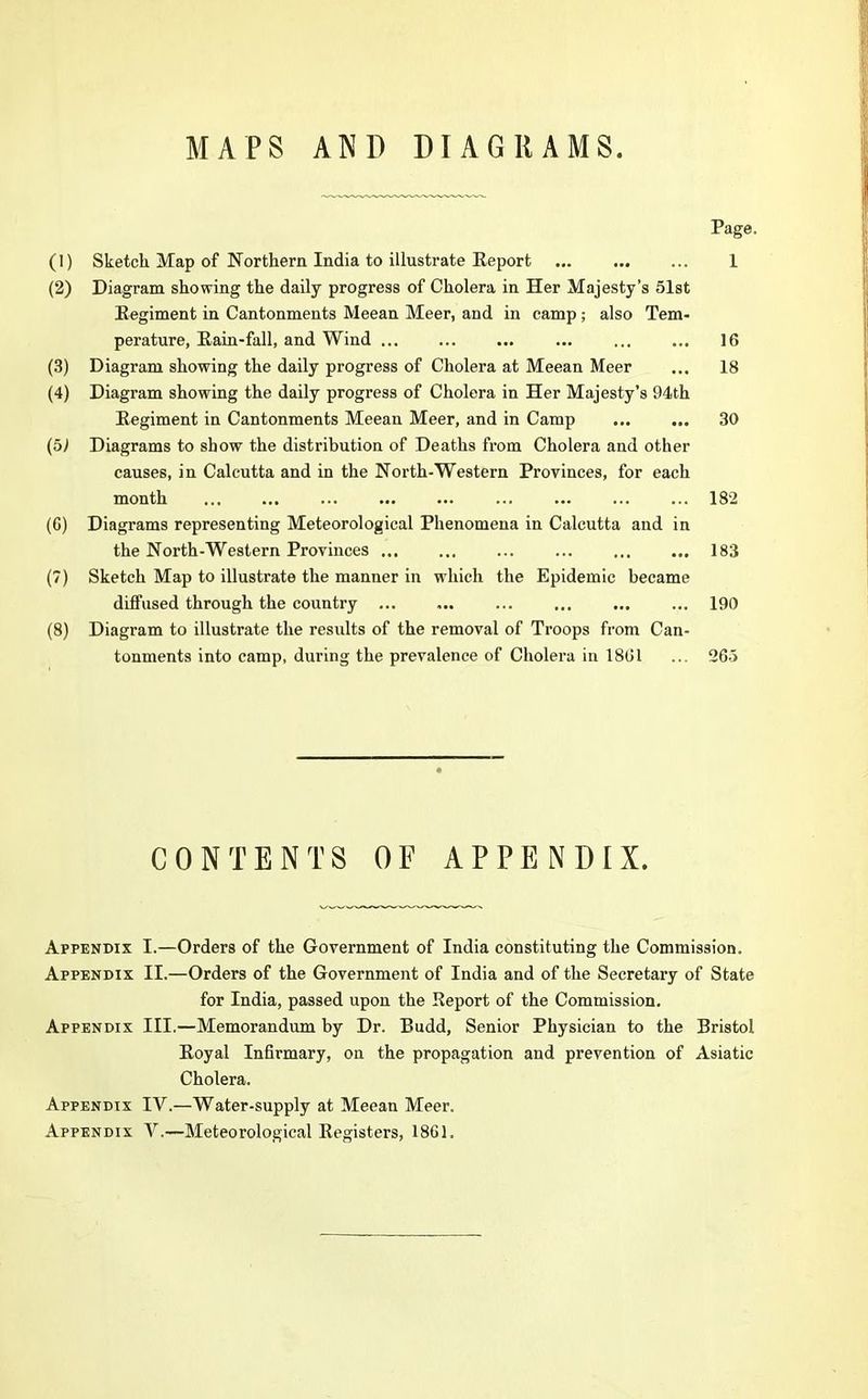 MAPS AND DIAGRAMS. Page. (1) Sketch Map of Northern India to illustrate Report 1 (2) Diagram showing the daily progress of Cholera in Her Majesty’s 51st Regiment in Cantonments Meean Meer, and in camp; also Tem- perature, Rain-fall, and Wind 16 (3) Diagram showing the daily progress of Cholera at Meean Meer ... 18 (4) Diagram showing the daily progress of Cholera in Her Majesty’s 94th Regiment in Cantonments Meean Meer, and in Camp ... ... 30 (51 Diagrams to show the distribution of Deaths from Cholera and other causes, in Calcutta and in the North-Western Provinces, for each month 182 (G) Diagrams representing Meteorological Phenomena in Calcutta and in the North-Western Provinces ... ... ... ... 183 (7) Sketch Map to illustrate the manner in which the Epidemic became diffused through the country ... ... ... ... ... ... 190 (8) Diagram to illustrate the results of the removal of Troops from Can- tonments into camp, during the prevalence of Cholera in 1861 ... 265 CONTENTS OF APPENDIX. Appendix Appendix Appendix Appendix Appendix I. —Orders of the Government of India constituting the Commission. II. —Orders of the Government of India and of the Secretary of State for India, passed upon the Report of the Commission. III. —Memorandum by Dr. Budd, Senior Physician to the Bristol Royal Infirmary, on the propagation and prevention of Asiatic Cholera. IV. —Water-supply at Meean Meer. V. —-Meteorological Registers, 1861.