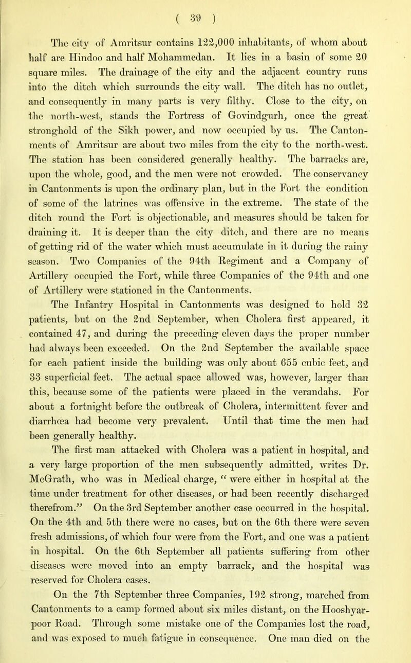 The city of Amritsur contains 122,000 inhabitants, of whom about half are Hindoo and half Mohammedan. It lies in a basin of some 20 square miles. The drainage of the city and the adjacent country runs into the ditch which surrounds the city wall. The ditch has no outlet, and consequently in many parts is very filthy. Close to the city, on the north-west, stands the Fortress of Govindgurh, once the great stronghold of the Sikh power, and now occupied by us. The Canton- ments of Amritsur are about two miles from the city to the north-west. The station has been considered generally healthy. The barracks are, upon the whole, good, and the men were not crowded. The conservancy in Cantonments is upon the ordinary plan, but in the Fort the condition of some of the latrines was offensive in the extreme. The state of the ditch round the Fort is objectionable, and measures should be taken for draining it. It is deeper than the city ditch, and there are no means of getting rid of the water which must accumulate in it during the rainy season. Two Companies of the 91th Regiment and a Company of Artillery occupied the Fort, while three Companies of the 91th and one of Artillery were stationed in the Cantonments. The Infantry Hospital in Cantonments was designed to hold 32 patients, but on the 2nd September, when Cholera first appeared! if contained 47, and during the preceding eleven days the proper number had always been exceeded. On the 2nd September the available space for each patient inside the building was only about 655 cubic feet, and 33 superficial feet. The actual space allowed was, however, larger than this, because some of the patients were placed in the verandahs. For about a fortnight before the outbreak of Cholera, intermittent fever and diarrhcea had become very prevalent. Until that time the men had been generally healthy. The first man attacked with Cholera was a patient in hospital, and a very large proportion of the men subsequently admitted, writes Dr. McGrath, who was in Medical charge, “ were either in hospital at the time under treatment for other diseases, or had been recently discharged therefrom.” On the 3rd September another case occurred in the hospital. On the 4th and 5th there were no cases, but on the 6th there were seven fresh admissions, of which four were from the Fort, and one was a patient in hospital. On the 6th September all patients suffering from other diseases were moved into an empty barrack, and the hospital was reserved for Cholera cases. On the 7th September three Companies, 192 strong, marched from Cantonments to a camp formed about six miles distant, on the Hooshyar- poor Road. Through some mistake one of the Companies lost the road, and was exposed to much fatigue in consequence. One man died on the