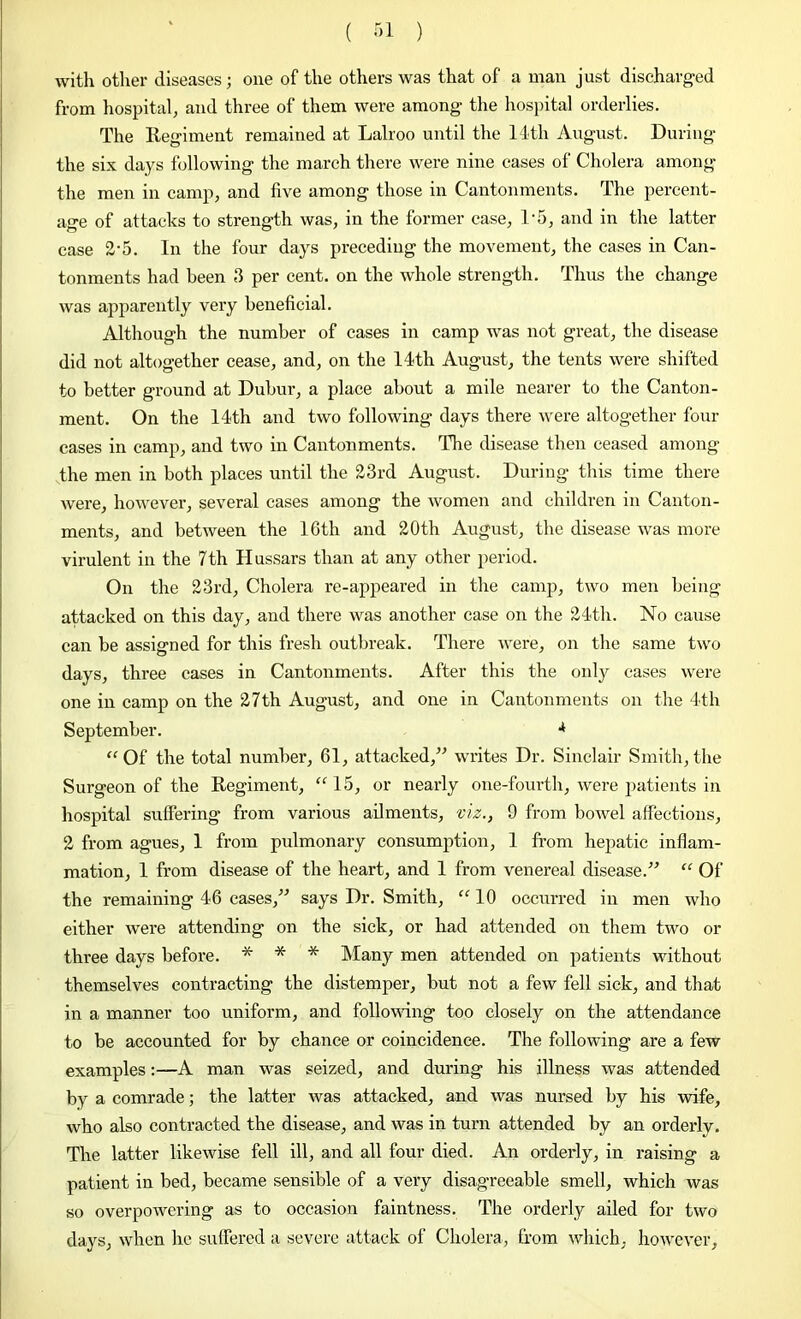 with other diseases; one of the others was that of a man just discharged from hospital, and three of them were among the hospital orderlies. The Regiment remained at Lalroo until the 14-th August. During the six days following the march there were nine cases of Cholera among the men in camp, and five among those in Cantonments. The percent- age of attacks to strength was, in the former case, D5, and in the latter case 2-5. In the four days preceding the movement, the cases in Can- tonments had been 3 per cent, on the whole strength. Thus the change was apparently very beneficial. Although the number of cases in camp was not great, the disease did not altogether cease, and, on the 14th August, the tents were shifted to better ground at Dubur, a place about a mile nearer to the Canton- ment. On the 14th and two following days there were altogether four cases in camp, and two in Cantonments. The disease then ceased among the men in both places until the 23rd August. During this time there were, however, several cases among the women and children in Canton- ments, and between the 10th and 20th August, the disease was more virulent in the 7th Hussars than at any other period. On the 23rd, Cholera re-appeared in the camp, two men being attacked on this day, and there was another case on the 24th. No cause can be assigned for this fresh outbreak. There were, on the same two days, three cases in Cantonments. After this the only cases were one in camp on the 27th August, and one in Cantonments on the 4th September. •* “Of the total number, 61, attacked,” writes Dr. Sinclair Smith,the Surgeon of the Regiment, “15, or nearly one-fourth, were patients in hospital suffering from various ailments, viz., 9 from bowel affections, 2 from agues, 1 from pulmonary consumption, 1 from hepatic inflam- mation, 1 from disease of the heart, and 1 from venereal disease.” “ Of the remaining 46 cases,” says Dr. Smith, “10 occurred in men who either were attending on the sick, or had attended on them two or three days before. * * * Many men attended on patients without themselves contracting the distemper, but not a few fell sick, and that in a manner too uniform, and following too closely on the attendance to be accounted for by chance or coincidence. The following are a few examples:—A man was seized, and during his illness was attended by a comrade; the latter was attacked, and was nursed by his wife, who also contracted the disease, and was in turn attended by an orderly. The latter likewise fell ill, and all four died. An orderly, in raising a patient in bed, became sensible of a very disagreeable smell, which was so overpowering as to occasion faintness. The orderly ailed for two days, when he suffered a severe attack of Cholera, from which, however.