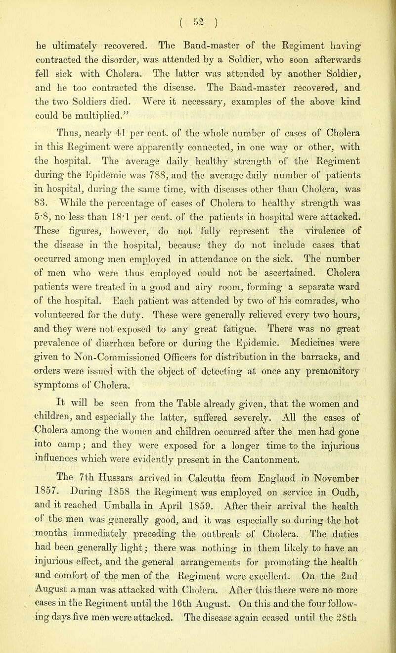 he ultimately recovered. The Band-master of the Regiment having contracted the disorder, was attended by a Soldier, who soon afterwards fell sick with Cholera. The latter was attended by another Soldier, and he too contracted the disease. The Band-master recovered, and the two Soldiers died. Were it necessary, examples of the above kind could he multiplied.” Thus, nearly 41 per cent, of the whole number of cases of Cholera in this Regiment were apparently connected, in one way or other, with the hospital. The average daily healthy strength of the Regiment during the Epidemic was 788, and the average daily number of patients in hospital, during the same time, with diseases other than Cholera, was 83. While the percentage of cases of Cholera to healthy strength was 5-S, no less than 18T per cent, of the patients in hospital were attacked. These figures, however, do not fully represent the virulence of the disease in the hospital, because they do not include cases that occurred among men employed in attendance on the sick. The number of men who were thus employed could not be ascertained. Cholera patients were treated in a good and airy room, forming a separate ward of the hospital. Each patient was attended by two of his comrades, who volunteered for the duty. These were generally relieved every two hours, and they were not exposed to any great fatigue. There was no great prevalence of diarrhoea before or during the Epidemic. Medicines were given to Non-Commissioned Officers for distribution in the barracks, and orders were issued with the object of detecting at once any premonitory symptoms of Cholera. It will be seen from the Table already given, that the women and children, and especially the latter, suffered severely. All the cases of Cholera among the women and children occurred after the men had gone into camp; and they were exposed for a longer time to the injurious influences which were evidently present in the Cantonment. The 7th Hussars arrived in Calcutta from England in November 1857. During 1858 the Regiment was employed on service in Oudh, and it reached Umballa in April 1859. After their arrival the health of the men was generally good, and it was especially so during the hot months immediately preceding the outbreak of Cholera. The duties had been generally light; there was nothing in them likely to have an injurious effect, and the general arrangements for promoting the health and comfort of the men of the Regiment were excellent. On the 2nd August a man was attacked with Cholera. After this there were no more cases in the Regiment until the 16th August. On this and the four follow- ing days five men were attacked. The disease again ceased until the 2Sth