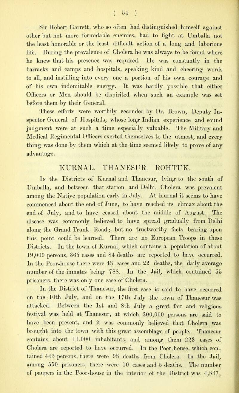 Sir Robert Garrett, who so often had distinguished himself against other hut not more formidable enemies, had to fight at Umballa not the least honorable or the least difficult action of a long and laborious life. During the prevalence of Cholera he was always to be found where he knew that his presence was required. He was constantly in the barracks and camps and hospitals, speaking kind and cheering words to all, and instilling into every one a portion of his own courage and of his own indomitable energy. It was hardly possible that either Officers or Men should be dispirited when such an example was set before them by their General. These efforts were worthily seconded by Dr. Brown, Deputy In- spector General of Hospitals, whose long Indian experience and sound judgment were at such a time especially valuable. The Military and Medical Regimental Officers exerted themselves to the utmost, and every thing was done by them which at the time seemed likely to prove of any advantage. KUBNAL. THANESUB. BOHTUK. In the Districts of Kurnal and Thanesur, lying to the south of Umballa, and between that station and Delhi, Cholera was prevalent among the Native population early in July. At Kurnal it seems to have commenced about the end of June, to have reached its climax about the end of July, and to have ceased about the middle of August. The disease was commonly believed to have spread gradually from Delhi along the Grand Trunk Road; but no trustworthy facts bearing upon this point could be learned. There are no European Troops in these Districts. In the town of Kurnal, which contains a population of about 19,000 persons, 365 cases and 84 deaths are reported to have occurred. In the Poor-house there were 43 cases and 22 deaths, the daily average number of the inmates being 788. In the Jail, which contained 55 prisoners, there was only one case of Cholera. In the District of Thanesur, the first case is said to have occurred on the 10th July, and on the 17 th July the town of Thanesur was attacked. Between the 1st and 8th July a great fair and religious festival was held at Thanesur, at which 200,000 persons are said to have been present, and it was commonly believed that Cholera was brought into the town with this great assemblage of people. Thanesur contains about 11,000 inhabitants, and among them 223 cases of Cholera are reported to have occurred. In the Poor-house, which con- tained 443 persons, there were 98 deaths from Cholera. In the Jail, among 550 prisoners, there were 10 cases and 5 deaths. The number of paupers in the Poor-house in the interior of the District was 4,837,