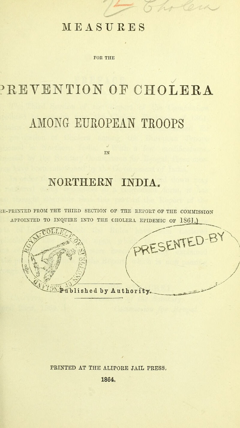 MEASURES FOE THE PREVENTION OF CHOLERA AMONG EUROPEAN TROOPS IN NORTHERN INDIA. lE-PEINTED FEOM THE THIUD SECTIOlsr OF THE UEPOET OP THE COMMISSION APPOINTED TO INQEIIIB INTO THE OHOLEKA EPIDEMIC OF 1861.) -BN / PRINTED AT THE ALIPORE JAIL PRESS, 1864.