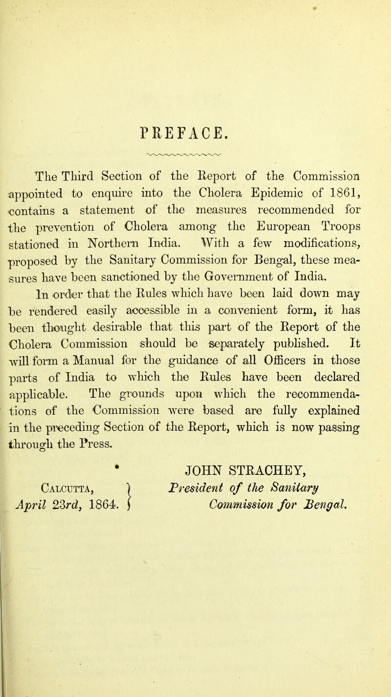 PREFACE. The Third Section of the Eeport of the Commission appointed to enquire into the Cholera Epidemic of 1861, contains a statement of the measures recommended for the prevention of Cholera among the European Troops stationed in Northern India. With a few modifications, proposed by the Sanitary Commission for Bengal, these mea- sures have been sanctioned by the Government of India. In order that the Buies which have been laid down may be rendered easily accessible in a convenient form, it has been thought desirable that tliis part of the Report of the Cholera Commission should be separately published. It will form a Manual for the guidance of aU Officers in those parts of India to which the Rules have been declared applicable. The grounds upon which the recommenda- tions of the Commission were based are fully explained in the preceding Section of the Report, which is now passing through the Press. JOHN STRACHEY, President of the Sanitary Commission for Bengal,