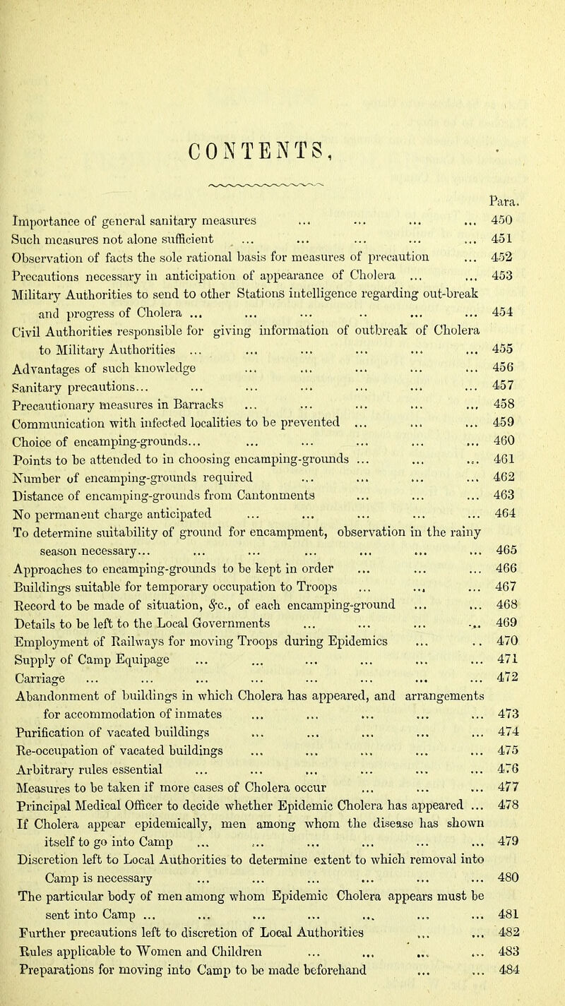 CONTENTS, Para. Importance of general sanitary measures ... ... ... ... 450 Such measures not alone .sufficient ... ... ... ... ... 451 Observation of facts the sole rational basis for measures of precaution ... 452 Precautions necessary in anticipation of appearance of Cholera ... ... 453 Military Authorities to send to other Stations intelligence regarding out-break and progress of Cholera ... ... ... .. ... ... 454 Civil Authorities responsible for giving information of outbreak of Cholera to Military Authorities ... ... ... ... ... ... 455 Advantages of such knowledge ... ... ... ... ... 456 Sanitary precautions... ... ... ... ... ... ... 457 Precautionary measures in Barracks ... ... ... ... ... 458 Communication with infected localities to he prevented ... ... ... 459 Choice of encamping-grounds... ... ... ... ... ... 460 Points to he attended to in choosing eiicamping-groimds ... ... ... 461 Humher of encamping-grounds required ... ... ... ... 462 Distance of encamping-grounds from Cantonments ... ... ... 463 No permanent charge anticipated ... ... ... ... ... 464 To determine suitability of ground for encampment, observation In the rainy season necessary... ... ... ... ... ... ... 465 Approaches to encamping-grounds to be kept in order ... ... ... 466 Buildings suitable for temporary occirpation to Troops ... ... ... 467 Eecord to he made of situation, ^c., of each encamping-ground ... ... 468 Details to be left to the Local Governments ... ... ... ... 469 Employment of Railways for moving Troops during Epidemics ... .. 470 Supply of Camp Equipage ... ... ... ... ... ... 471 Carriage ... ... ... ... ... ... ... ... 472 Abandonment of buildings in which Cholera has appeared, and arrangements for accommodation of inmates ... ... ... ... ... 473 Purification of vacated buildings ... ... ... ... ... 474 Re-occupation of vacated buildings ... ... ... ... ... 475 Arbitrary rules essential ... ... ... ... ... ... 476 Measures to be taken if more cases of Cholera occur ... ... ... 477 Principal Medical Officer to decide whether Epidemic Cholera has appeared ... 478 If Cholera appear epidemically, men among whom the disease has shown itself to go into Camp ... ... ... ... ... ... 479 Discretion left to Local Authorities to determine extent to which removal into Camp is necessary ... ... ... ... ... ... 480 The particular body of men among whom Epidemic Cholera appears must be sent into Camp ... ... ... ... ... ... ... 481 Further precautions left to discretion of Local Authorities ... ... 482 Rules applicable to Women and Children ... ... ... 4-83 Preparations for moving into Camp to be made beforehand ... ... 484