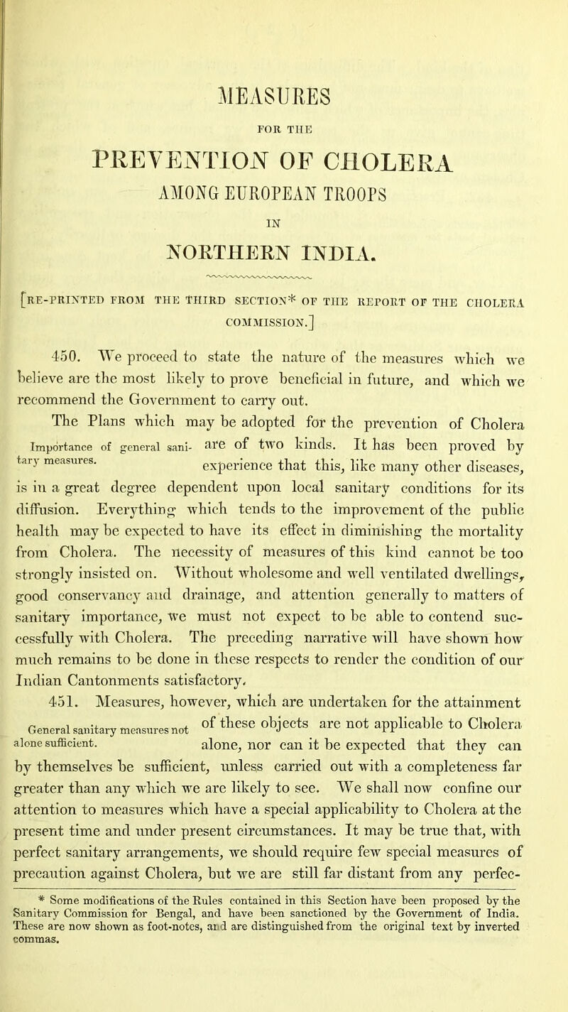 FOR THE PREVENTION OF CHOLERA AMONG EUROPEAN TROOPS IN NORTHERN INDIA. [re-printed from the third section* of the report of the cholera COMMISSION.] 450. We proceed to state the nature of the measures which we heheve are the most likely to prove beneficial in future, and which we recommend the Government to carry out. The Plans which may be adopted for the prevention of Cholera Importance of general sani- RTG of tWO kinds. It has been proved by tary measures. experience that this, like many other diseases, is in a great degree dependent upon local sanitary conditions for its diffusion. Eveiything which tends to the improvement of the public health may be expected to have its effect in diminishing the mortality from Cholera. The necessity of measures of this kind cannot be too strongly insisted on. Without wholesome and M'ell ventilated dwellings^ good conservancy and drainage, and attention generally to matters of sanitary importance, we must not expect to be able to contend suc- cessfully with Cholera. The preceding narrative will have shoivn how much remains to be done in these respects to render the condition of our Indian Cantonments satisfactory- 451. Measures, however, which are undertaken for the attainment General sanitary measures not ohjeets are not applicable to Cholera alone sufficient. alone, nor can it be expected that they can by themselves be sufficient, unless carried out with a completeness far greater than any which we are likely to see. We shall now confine our attention to measures which have a special applicability to Cholera at the present time and under present circumstances. It may be true that, with perfect sanitary arrangements, we should require few special measures of precaution against Cholera, but we are still far distant from any perfec- * Some modifications of the Rules contained in this Section have been proposed by the Sanitary Commission for Bengal, and have been sanctioned by the Government of India. These are now shown as foot-notes, and are distinguished from the original text by inverted commas.