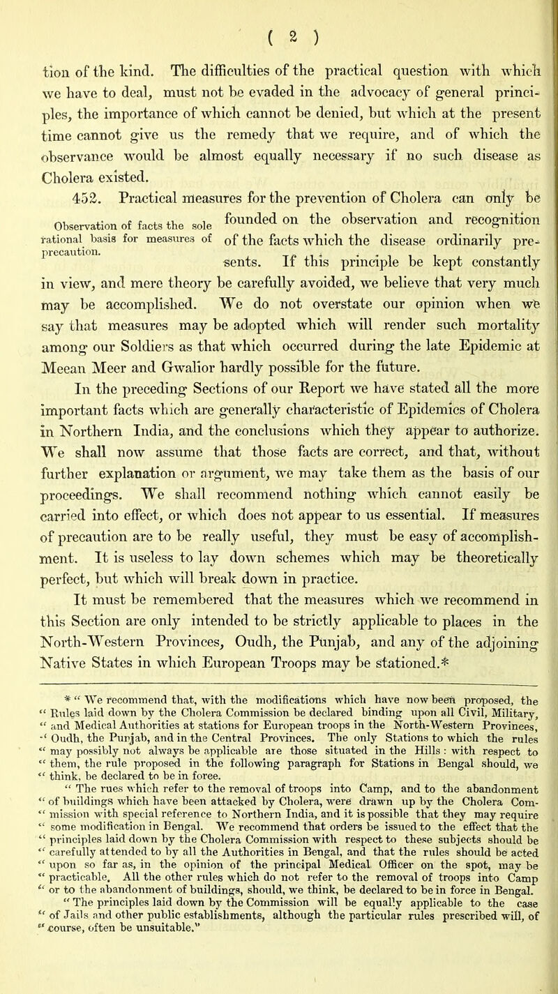 tion of the kind. The difficulties of the practical question with which we have to deal, must not he evaded in the advocacy of general princi- ples, the importance of which cannot he denied, but which at the present time cannot give us the remedy that we require, and of which the observance would be almost equally necessary if no such disease as Cholera existed. 452. Practical measures for the prevention of Cholei’a can only be Observationof facts the sole funded on the observation and recognition rational basis for measures of of the facts which the disease ordinarily pre^ precaution. toji-* i sents. It this principle be kept constantly in view, and mere theory be carefully avoided, we believe that very much may be accomplished. We do not overstate our opinion when wb say that measures may be adopted which will render such mortality among our Soldiers as that which occurred during the late Epidemic at Meean Meer and Gwalior hardly possible for the future. In the preceding Sections of our Report we have stated all the more important facts which are generally chai'acteristic of Epidemics of Cholera in Northern India, and the conclusions which they appear to authorize. We shall now assume that those facts are correct, and that, without further explanation or argument, we may take them as the basis of our proceedings. We shall recommend nothing which cannot easily be carried into effect, or which does not appear to us essential. If measures of precaution are to be really useful, they must be easy of accomplish- ment. It is useless to lay down schemes which may be theoretically perfect, but which will break down in practice. It must be remembered that the measures which we recommend in this Section are only intended to be strictly applicable to places in the North-Western Provinces, Oudh, the Punjab, and any of the adjoining Native States in which European Troops may be Stationed.* * “ We recommend that, with the modifications which have now been proposed, the “ Riiles laid down by the Cholera Commission be declared binding upon all Civil, Military, “ and Medical Authorities at stations for European troops in the North-Western Provinces, Oudh, the Punjab, and in the Central Provinces. The only Stations to which the rules “ may possibly not always be applicable are those situated in the Hills ; with respect to “ them, the rule propos^ in the following paragraph for Stations in Bengal should, we “ think, be declared to be in foree. “ The rues which refer to the removal of troops into Camp, and to the abandonment “ of building.s which have been attacked by Cholera, were drawn up by the Cholera Com- *' mission with special reference to Northern India, and it is possible that they may require “ some modification in Bengal. We recommend that orders be issued to the effect that the “ principles laid down by the Cholera Commission with respect to these subjects should be ‘‘ carefully attended to by all the Authorities in Bengal, and that the rules should be acted “ upon so far as, in the opinion of the principal Medical Officer on the spot, may be “ practicable. All the other rules which do not refer to the removal of troops into Camp “ or to t he abandonment of buildings, should, we think, be declared to be in force in Bengal. “ The principles laid down by the Commission will be equally applicable to the case “ of Jails and other public establishments, although the particular rules prescribed will, of  course, often be unsuitable.'’