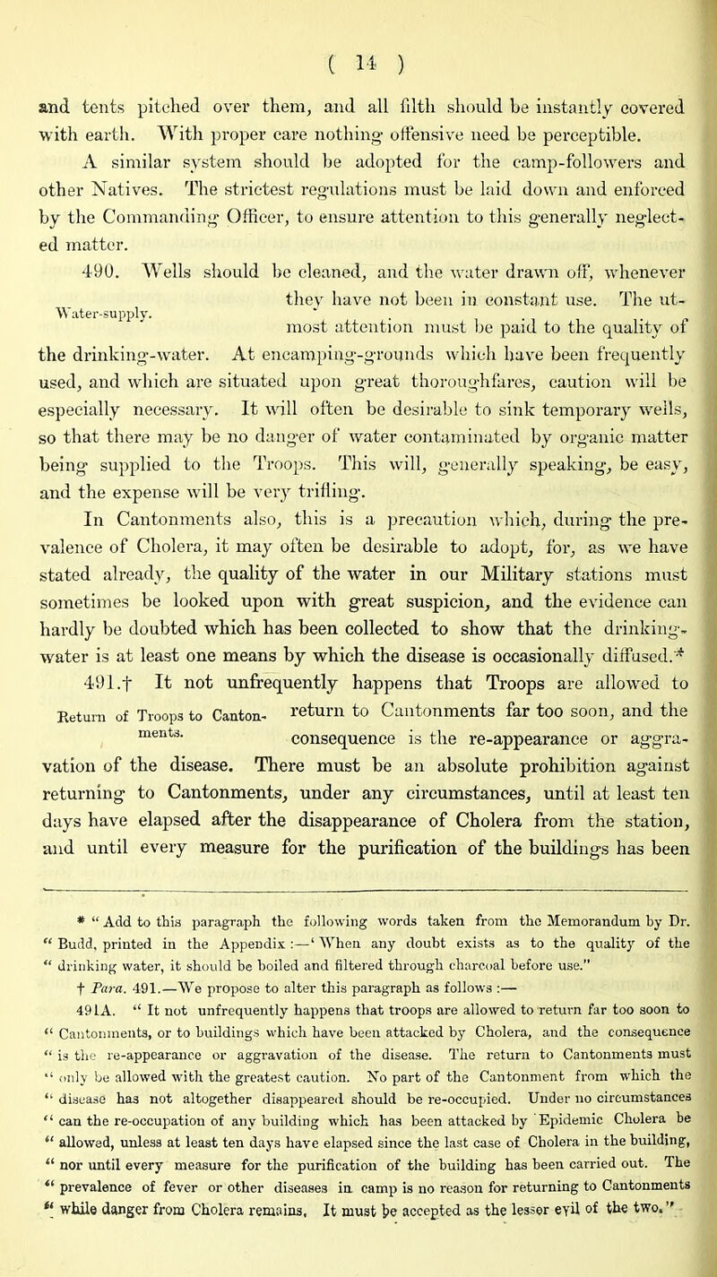 and tents pitched over them, and all filth should he instantly covered with earth. With proper care nothing offensive need be perceptible. A similar system should be adopted for the camp-followers and other Natives. The stiactest regulations must be laid down and enforced by the Commanding Officer, to ensure attention to this generally neglect- ed matter. 49U. Wells should be cleaned, and the water drawn off, whenever thev have not been in constant use. The ut- Water-supply. ' . i ^ most attention must be paid to the quality ot the drinking-water. At encamping-grounds whicli have been frequently used, and wliich are situated upon great thoroughfares, caution will be especially necessary. It will often be desirable to sink temporary wells, so that there may be no danger of water contaminated by organic matter being supplied to the Troops. This will, generally speaking, be easy, and the expense will be very trilling. In Cantonments also, this is a precaution which, during the pre- valence of Cholera, it may often be desirable to adopt, for, as we have stated already, the quality of the water in our Military stations must sometimes be looked upon with great suspicion, and the evidence can hardly be doubted which has been collected to show that the drinking- water is at least one means by which the disease is occasionally diffused. '^ 491.f It not unfrequently happens that Troops are allowed to Eetum of Troops to Canton- return to Cantonments far too soon, and the consequence is the re-appearance or aggra- vation of the disease. There must be an absolute prohibition against returning to Cantonments, under any circumstances, until at least ten days have elapsed after the disappearance of Cholera from the station, and until every measure for the purification of the buddings has been * “ Add to this paragraph the following words taken from the Memorandum by Dr. “ Budd, printed in the Appendix :—‘ When any doubt exists as to the quality of the “ drinking water, it should be boiled and filtered through charcoal before use. t Ftif-a. 491.—We propose to alter this paragraph as follows :— 491 A. “ It not unfrequently happens that troops are allowed to return far too soon to “ Cantonments, or to buildings which have been attacked by Cholera, and the consequence “ is the re-appearance or aggravation of the disease. The return to Cantonments must “ only be allowed -with the greatest caution. No part of the Cantonment from which the “ disease has not altogether disappeared should be re-occupied. Under no circumstances “ can the re-occupation of any building which has been attacked by Epidemic Cholera be “ allowed, unless at least ten days have elapsed since the last case of Cholera in the building, “ nor until every measure for the purification of the building has been carried out. The “ prevalence of fever or other diseases in camp is no reason for returning to Cantonments while danger from Cholera remains, It must h© accepted as the lesser eyil of th^ two.’'